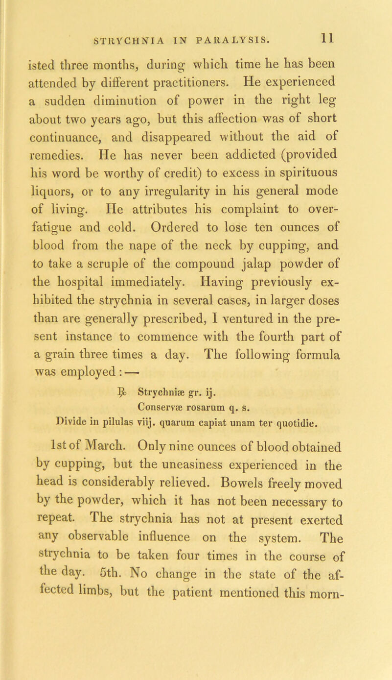 isted three months, during which time he has been attended by different practitioners. He experienced a sudden diminution of power in the right leg about two years ago, but this affection was of short continuance, and disappeared without the aid of remedies. He has never been addicted (provided his word be worthy of credit) to excess in spirituous liquors, or to any irregularity in liis general mode of living. He attributes his complaint to over- fatigue and cold. Ordered to lose ten ounces of blood from the nape of the neck by cupping, and to take a scruple of the compound jalap powder of the hospital immediately. Having previously ex- hibited the strychnia in several cases, in larger doses than are generally prescribed, I ventured in the pre- sent instance to commence with the fourth part of a grain three times a day. The following formula was employed: — Strychnia gr. ij. Conserve rosarum q. s. Divide in pilulas viij. quarum capiat unam ter quotidie. 1st of March. Only nine ounces of blood obtained by cupping, but the uneasiness experienced in the head is considerably relieved. Bowels freely moved by the powder, which it has not been necessary to repeat. The strychnia has not at present exerted any observable influence on the system. The strychnia to be taken four times in the course of the day. 5th. No change in the state of the af- fected limbs, but the patient mentioned this morn-