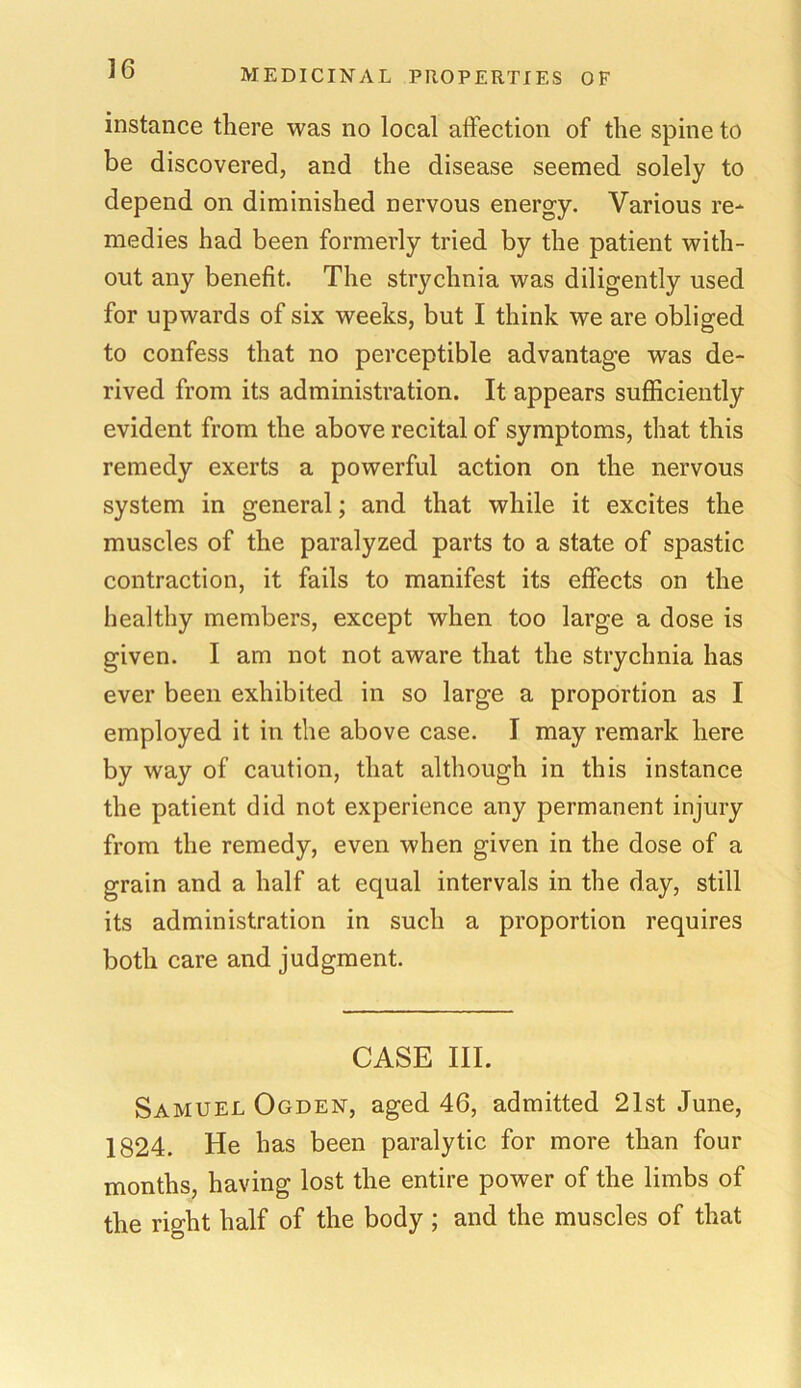 instance there was no local affection of the spine to be discovered, and the disease seemed solely to depend on diminished nervous energy. Various re- medies had been formerly tried by the patient with- out any benefit. The strychnia was diligently used for upwards of six weeks, but I think we are obliged to confess that no perceptible advantage was de- rived from its administration. It appears sufficiently evident from the above recital of symptoms, that this remedy exerts a powerful action on the nervous system in general; and that while it excites the muscles of the paralyzed parts to a state of spastic contraction, it fails to manifest its effects on the healthy members, except when too large a dose is given. I am not not aware that the strychnia has ever been exhibited in so large a proportion as I employed it in the above case. I may remark here by way of caution, that although in this instance the patient did not experience any permanent injury from the remedy, even when given in the dose of a grain and a half at equal intervals in the day, still its administration in such a proportion requires both care and judgment. CASE III. Samuel Ogden, aged 46, admitted 21st June, 1824. He has been paralytic for more than four months, having lost the entire power of the limbs of the right half of the body ; and the muscles of that