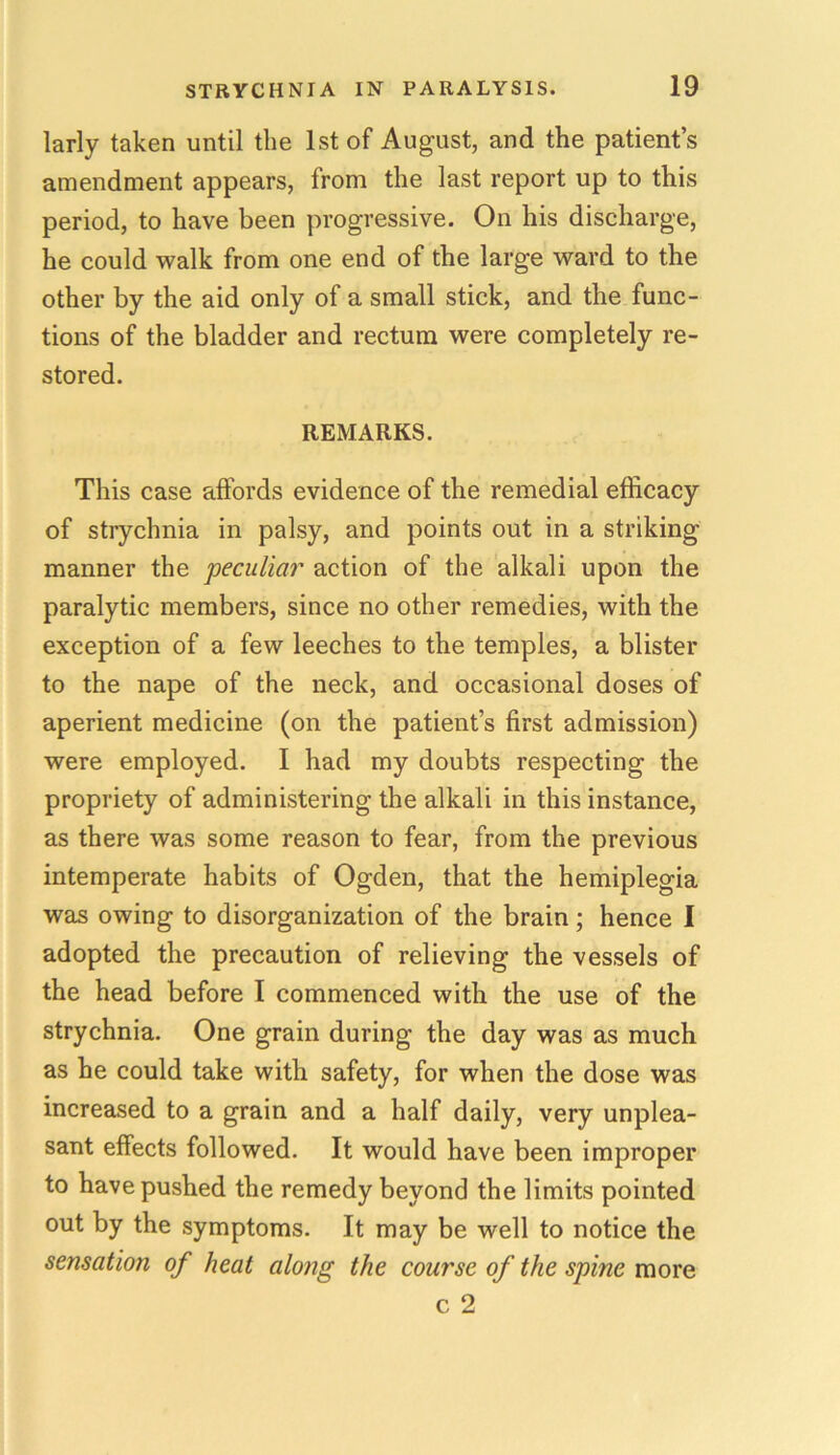 larly taken until the 1st of August, and the patient’s amendment appears, from the last report up to this period, to have been progressive. On his discharge, he could walk from one end of the large ward to the other by the aid only of a small stick, and the func- tions of the bladder and rectum were completely re- stored. REMARKS. This case affords evidence of the remedial efficacy of strychnia in palsy, and points out in a striking manner the peculiar action of the alkali upon the paralytic members, since no other remedies, with the exception of a few leeches to the temples, a blister to the nape of the neck, and occasional doses of aperient medicine (on the patient’s first admission) were employed. I had my doubts respecting the propriety of administering the alkali in this instance, as there was some reason to fear, from the previous intemperate habits of Ogden, that the hemiplegia was owing to disorganization of the brain; hence I adopted the precaution of relieving the vessels of the head before I commenced with the use of the strychnia. One grain during the day was as much as he could take with safety, for when the dose was increased to a grain and a half daily, very unplea- sant effects followed. It would have been improper to have pushed the remedy beyond the limits pointed out by the symptoms. It may be well to notice the sensation of heat along the course of the spine more c 2