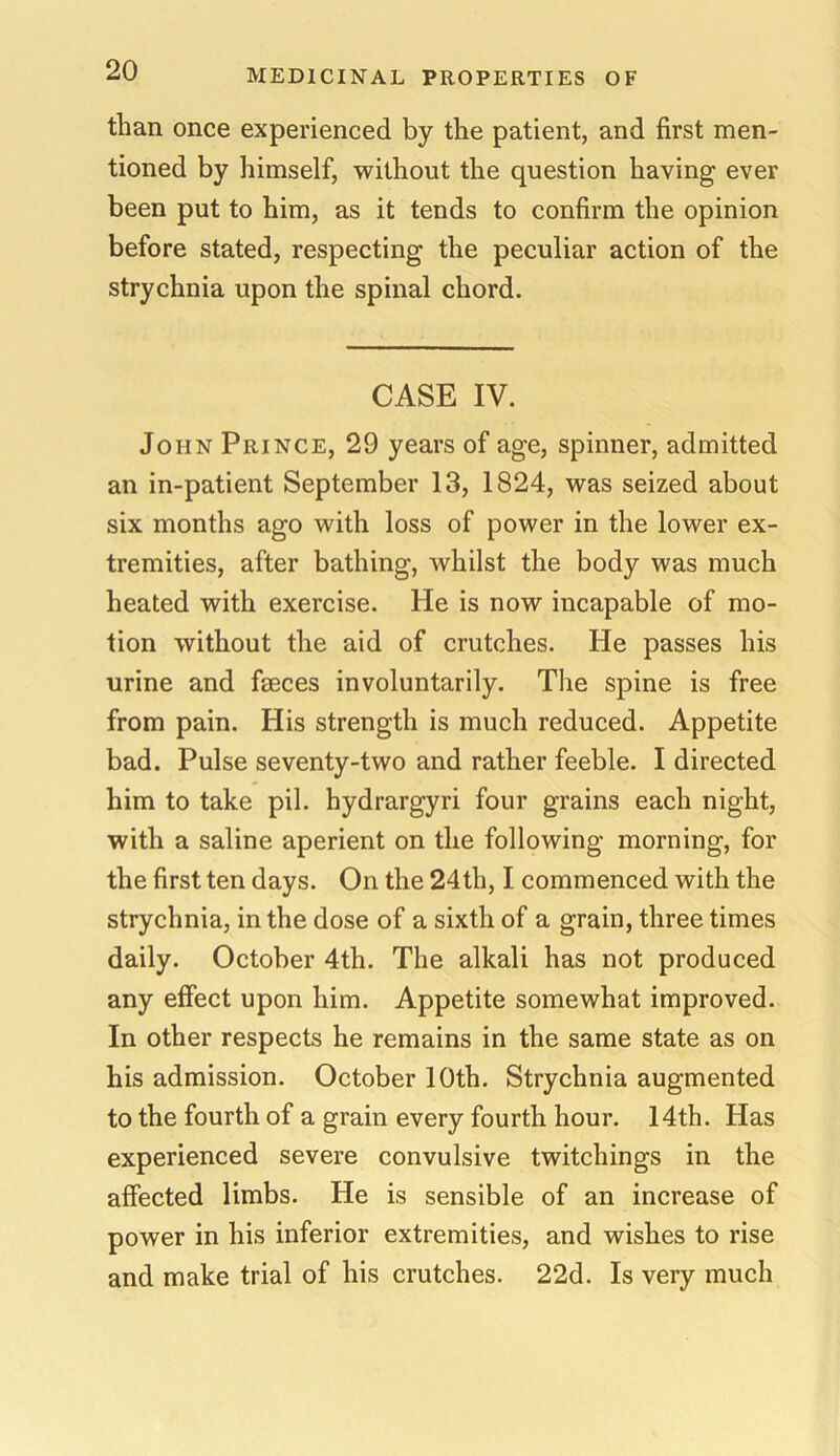 than once experienced by the patient, and first men- tioned by himself, without the question having ever been put to him, as it tends to confirm the opinion before stated, respecting the peculiar action of the strychnia upon the spinal chord. CASE IV. John Prince, 29 years of age, spinner, admitted an in-patient September 13, 1824, was seized about six months ago with loss of power in the lower ex- tremities, after bathing, whilst the body was much heated with exercise. He is now incapable of mo- tion without the aid of crutches. He passes his urine and faeces involuntarily. The spine is free from pain. His strength is much reduced. Appetite bad. Pulse seventy-two and rather feeble. I directed him to take pil. hydrargyri four grains each night, with a saline aperient on the following morning, for the first ten days. On the 24th, I commenced with the strychnia, in the dose of a sixth of a grain, three times daily. October 4th. The alkali has not produced any effect upon him. Appetite somewhat improved. In other respects he remains in the same state as on his admission. October 10th. Strychnia augmented to the fourth of a grain every fourth hour. 14th. Has experienced severe convulsive twitchings in the affected limbs. He is sensible of an increase of power in his inferior extremities, and wishes to rise and make trial of his crutches. 22d. Is very much