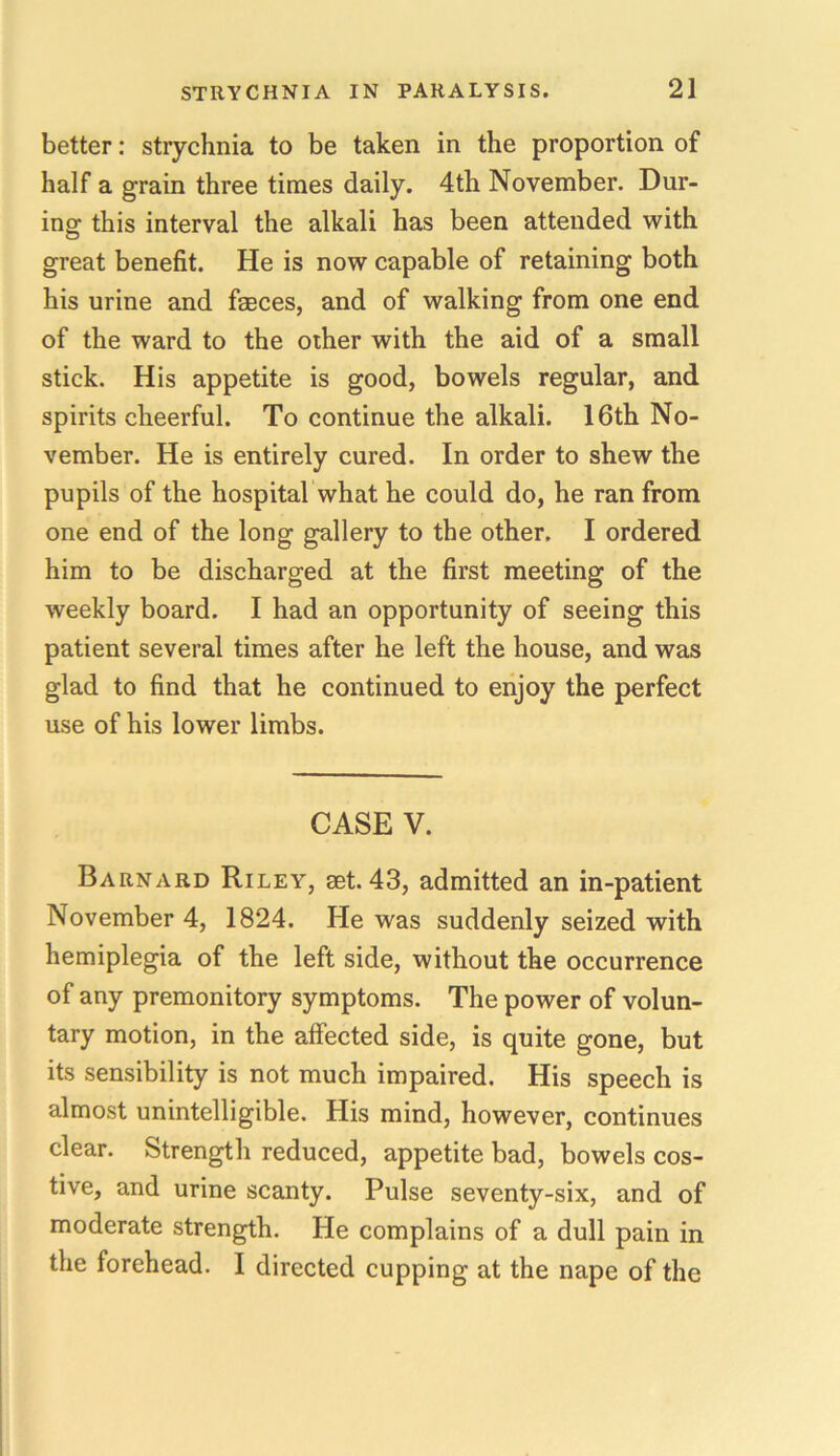 better: strychnia to be taken in the proportion of half a grain three times daily. 4th November. Dur- ing this interval the alkali has been attended with great benefit. He is now capable of retaining both his urine and fasces, and of walking from one end of the ward to the other with the aid of a small stick. His appetite is good, bowels regular, and spirits cheerful. To continue the alkali. 16th No- vember. He is entirely cured. In order to shew the pupils of the hospital what he could do, he ran from one end of the long gallery to the other. I ordered him to be discharged at the first meeting of the weekly board. I had an opportunity of seeing this patient several times after he left the house, and was glad to find that he continued to enjoy the perfect use of his lower limbs. CASE V. Barnard Riley, set. 43, admitted an in-patient November 4, 1824. He was suddenly seized with hemiplegia of the left side, without the occurrence of any premonitory symptoms. The power of volun- tary motion, in the affected side, is quite gone, but its sensibility is not much impaired. His speech is almost unintelligible. His mind, however, continues clear. Strength reduced, appetite bad, bowels cos- tive, and urine scanty. Pulse seventy-six, and of moderate strength. He complains of a dull pain in the forehead. I directed cupping at the nape of the