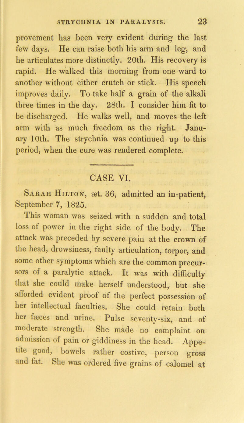provement has been very evident during the last few days. He can raise both his arm and leg, and he articulates more distinctly. 20th. His recovery is rapid. He walked this morning from one ward to another without either crutch or stick. His speech improves daily. To take half a grain of the alkali three times in the day. 28th. I consider him fit to be discharged. He walks well, and moves the left arm with as much freedom as the right. Janu- ary 10th. The strychnia was continued up to this period, when the cure was rendered complete. CASE VI. Sarah Hilton, aet. 36, admitted an in-patient, September 7, 1825. This woman was seized with a sudden and total loss of power in the right side of the body. The attack was preceded by severe pain at the crown of the head, drowsiness, faulty articulation, torpor, and some other symptoms which are the common precur- sors of a paralytic attack. It was with difficulty that she could make herself understood, but she afforded evident proof of the perfect possession of her intellectual faculties. She could retain both her faeces and urine. Pulse seventy-six, and of moderate strength. She made no complaint on admission of pain or giddiness in the head. Appe- tite good, bowels rather costive, person gross and fat. She was ordered five grains of calomel at