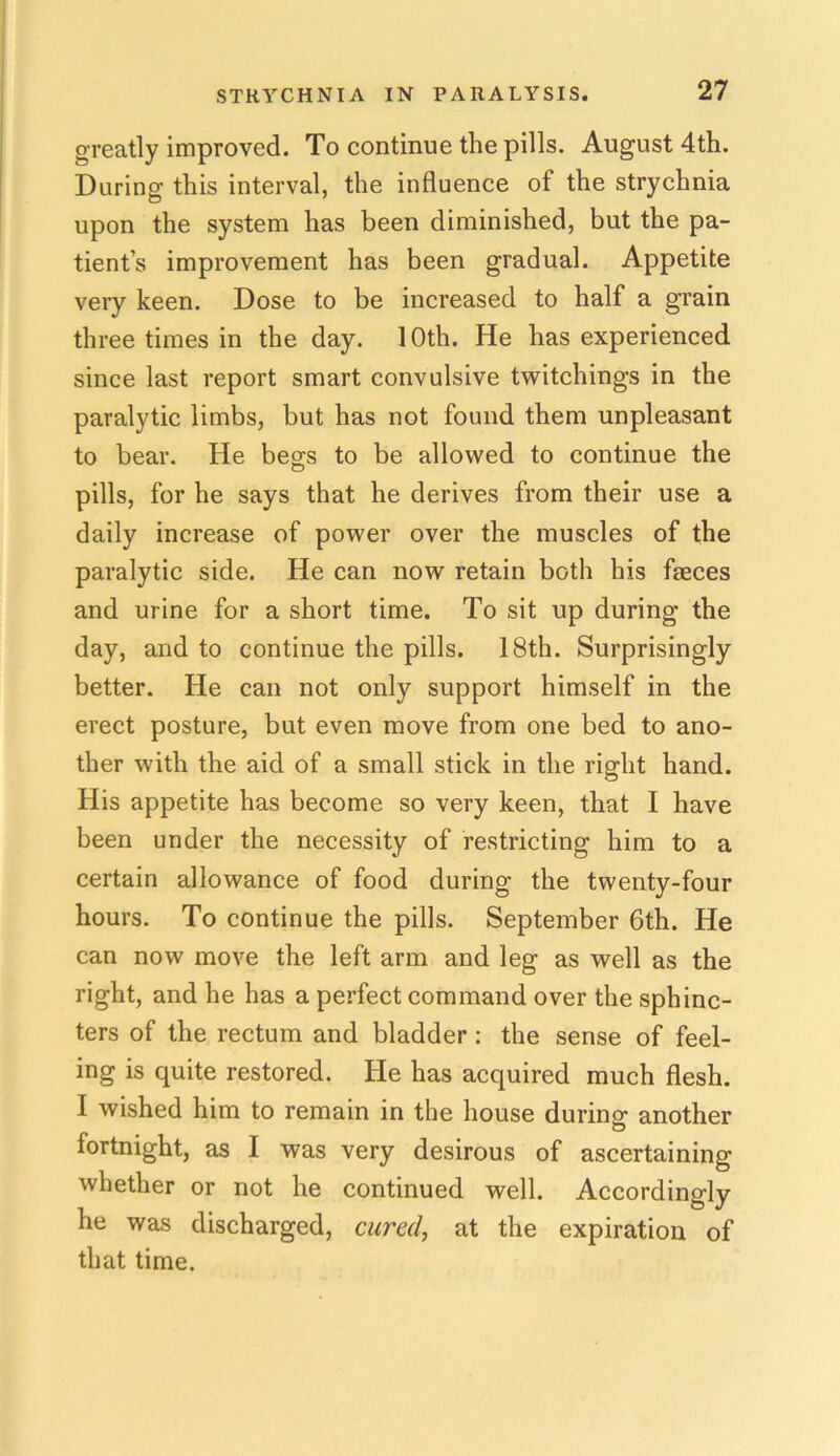 greatly improved. To continue the pills. August 4th. During this interval, the influence of the strychnia upon the system has been diminished, but the pa- tient’s improvement has been gradual. Appetite very keen. Dose to be increased to half a grain three times in the day. 1 Oth. He has experienced since last report smart convulsive twitchings in the paralytic limbs, but has not found them unpleasant to bear. He begs to be allowed to continue the pills, for he says that he derives from their use a daily increase of power over the muscles of the paralytic side. He can now retain both his faeces and urine for a short time. To sit up during the day, and to continue the pills. 18th. Surprisingly better. He can not only support himself in the erect posture, but even move from one bed to ano- ther with the aid of a small stick in the right hand. His appetite has become so very keen, that I have been under the necessity of restricting him to a certain allowance of food during the twenty-four hours. To continue the pills. September 6th. He can now move the left arm and leg as well as the right, and he has a perfect command over the sphinc- ters of the rectum and bladder : the sense of feel- ing is quite restored. He has acquired much flesh. I wished him to remain in the house during another fortnight, as I was very desirous of ascertaining whether or not he continued well. Accordingly he was discharged, cured, at the expiration of that time.