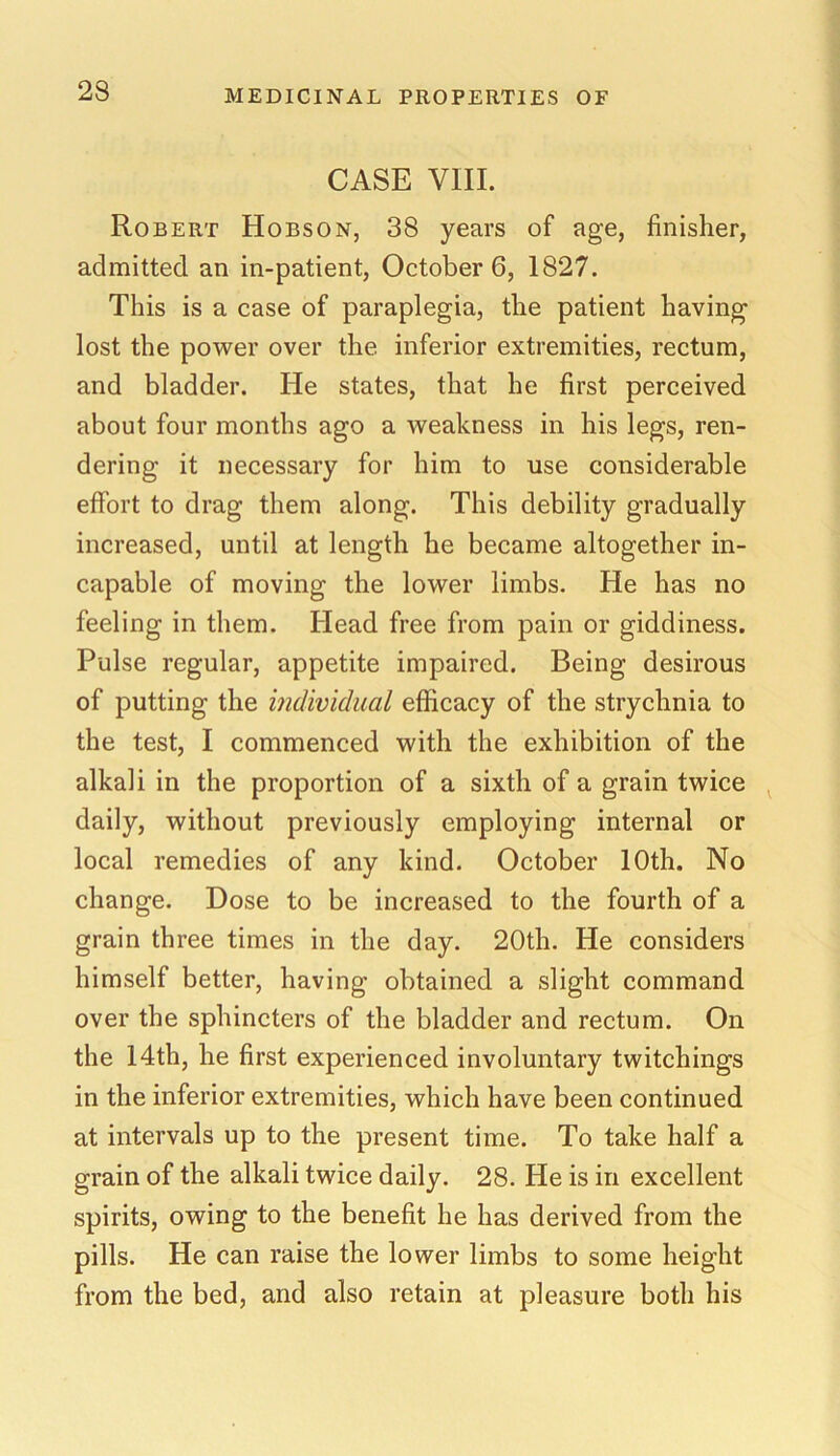CASE VIII. Robert Hobson, 38 years of age, finisher, admitted an in-patient, October 6, 1827. This is a case of paraplegia, the patient having lost the power over the inferior extremities, rectum, and bladder. He states, that he first perceived about four months ago a weakness in his legs, ren- dering it necessary for him to use considerable effort to drag them along. This debility gradually increased, until at length he became altogether in- capable of moving the lower limbs. He has no feeling in them. Head free from pain or giddiness. Pulse regular, appetite impaired. Being desirous of putting the individual efficacy of the strychnia to the test, I commenced with the exhibition of the alkali in the proportion of a sixth of a grain twice daily, without previously employing internal or local remedies of any kind. October 10th. No change. Dose to be increased to the fourth of a grain three times in the day. 20th. He considers himself better, having obtained a slight command over the sphincters of the bladder and rectum. On the 14th, he first experienced involuntary twitchings in the inferior extremities, which have been continued at intervals up to the present time. To take half a grain of the alkali twice daily. 28. He is in excellent spirits, owing to the benefit he has derived from the pills. He can raise the lower limbs to some height from the bed, and also retain at pleasure both his