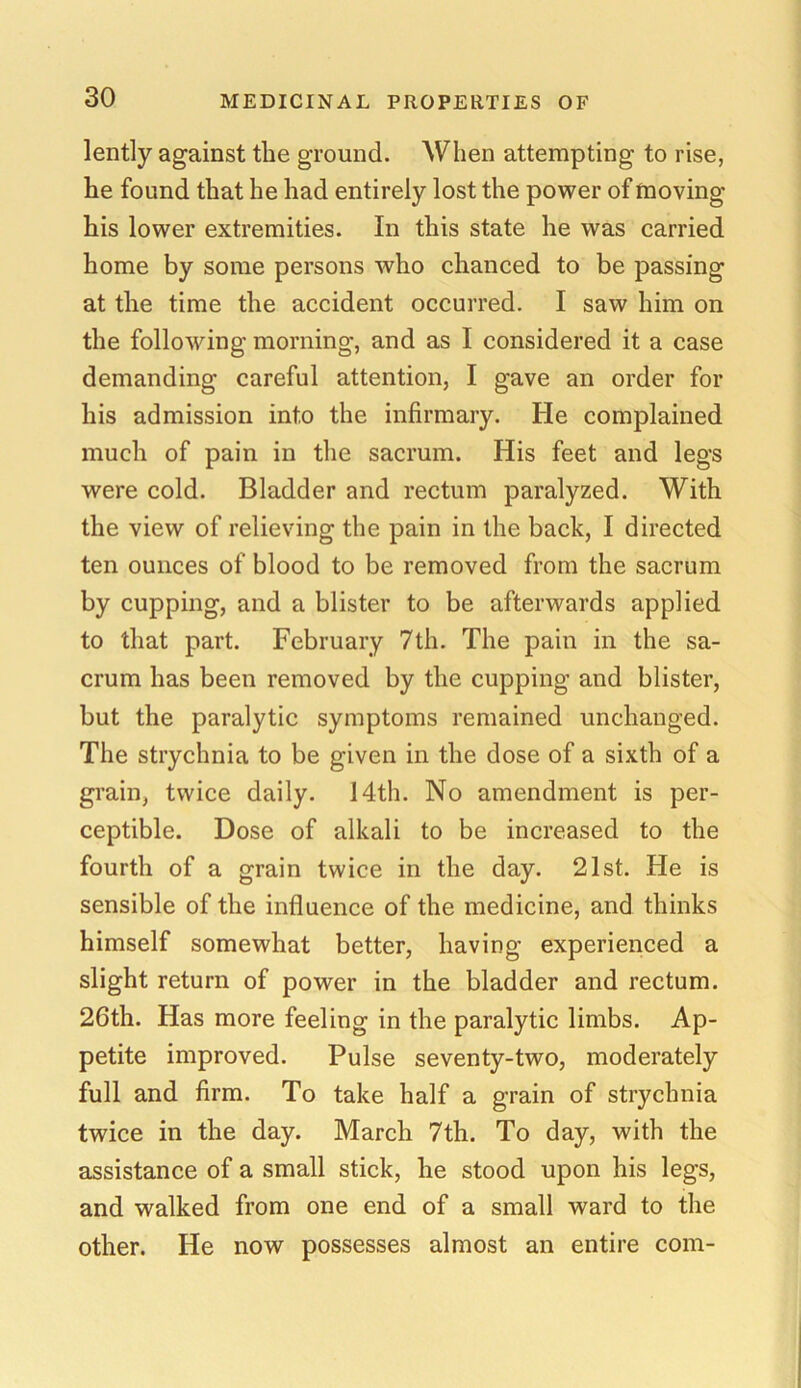 lently against the ground. When attempting to rise, he found that he had entirely lost the power of moving his lower extremities. In this state he was carried home by some persons who chanced to be passing at the time the accident occurred. I saw him on the following morning, and as I considered it a case demanding careful attention, I gave an order for his admission into the infirmary. He complained much of pain in the sacrum. His feet and legs were cold. Bladder and rectum paralyzed. With the view of relieving the pain in the back, I directed ten ounces of blood to be removed from the sacrum by cupping, and a blister to be afterwards applied to that part. February 7th. The pain in the sa- crum has been removed by the cupping and blister, but the paralytic symptoms remained unchanged. The strychnia to be given in the dose of a sixth of a grain, twice daily. 14th. No amendment is per- ceptible. Dose of alkali to be increased to the fourth of a grain twice in the day. 21st. He is sensible of the influence of the medicine, and thinks himself somewhat better, having experienced a slight return of power in the bladder and rectum. 26th. Has more feeling in the paralytic limbs. Ap- petite improved. Pulse seventy-two, moderately full and firm. To take half a grain of strychnia twice in the day. March 7th. To day, with the assistance of a small stick, he stood upon his legs, and walked from one end of a small ward to the other. He now possesses almost an entire com-