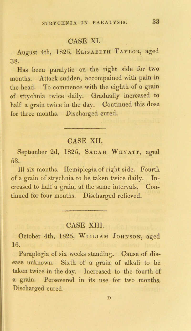 CASE XI. August 4th, 1825, Elizabeth Taylor, aged 38. Has been paralytic on the right side for two months. Attack sudden, accompained with pain in the head. To commence with the eighth of a grain of strychnia twice daily. Gradually increased to half a grain twice in the day. Continued this dose for three months. Discharged cured. CASE XII. September 2d, 1825, Sarah Whyatt, aged 53. Ill six months. Hemiplegia of right side. Fourth of a grain of strychnia to be taken twice daily. In- creased to half a grain, at the same intervals. Con- tinued for four months. Discharged relieved. CASE XIII. October 4th, 1825, William Johnson, aged 16. Paraplegia of six weeks standing. Cause of dis- ease unknown. Sixth of a grain of alkali to be taken twice in the day. Increased to the fourth of a grain. Persevered in its use for two months. Discharged cured. D