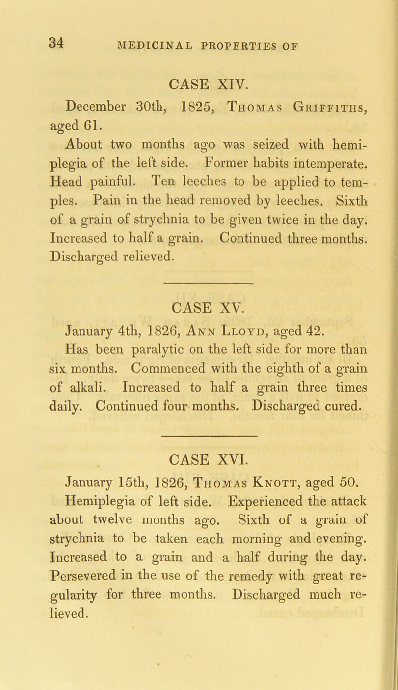 CASE XIV. December 30th, 1825, Thomas Griffiths, aged 61. About two months ago was seized with hemi- plegia of the left side. Former habits intemperate. Head painful. Ten leeches to be applied to tem- ples. Pain in the head removed by leeches. Sixth of a grain of strychnia to be given twice in the day. Increased to half a grain. Continued three months. Discharged relieved. CASE XV. January 4th, 1826, Ann Lloyd, aged 42. Has been paralytic on the left side for more than six months. Commenced with the eighth of a grain of alkali. Increased to half a grain three times daily. Continued four months. Discharged cured. CASE XVI. January 15th, 1826, Thomas Knott, aged 50. Hemiplegia of left side. Experienced the attack about twelve months ago. Sixth of a grain of strychnia to be taken each morning and evening. Increased to a grain and a half during the day. Persevered in the use of the remedy with great re- gularity for three months. Discharged much re- lieved.