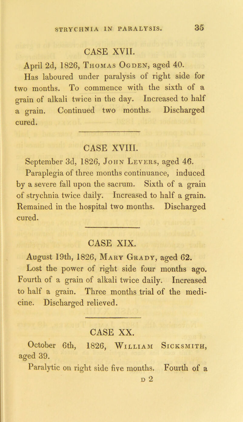 CASE XVII. April 2d, 1826, Thomas Ogden, aged 40. Has laboured under paralysis of right side for two months. To commence with the sixth of a grain of alkali twice in the day. Increased to half a grain. Continued two months. Discharged cured. CASE XVIII. September 3d, 1826, John Levers, aged 46. Paraplegia of three months continuance, induced by a severe fall upon the sacrum. Sixth of a grain of strychnia twice daily. Increased to half a grain. Remained in the hospital two months. Discharged cured. CASE XIX. August 19th, 1826, Mary Grady, aged 62. Lost the power of right side four months ago. Fourth of a grain of alkali twice daily. Increased to half a grain. Three months trial of the medi- cine. Discharged relieved. CASE XX. October 6th, 1826, William Sicksmith, aged 39. Paralytic on right side five months. Fourth of a d 2