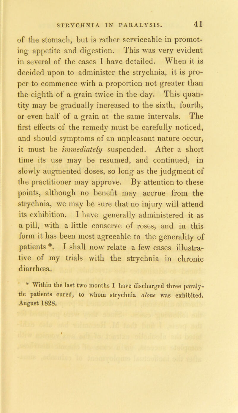 of the stomach, but is rather serviceable in promot- ing appetite and digestion. This was very evident in several of the cases I have detailed. When it is decided upon to administer the strychnia, it is pro- per to commence with a proportion not greater than the eighth of a grain twice in the day. This quan- tity may be gradually increased to the sixth, fourth, or even half of a grain at the same intervals. The first effects of the remedy must be carefully noticed, and should symptoms of an unpleasant nature occur, it must be immediately suspended. After a short time its use may be resumed, and continued, in slowly augmented doses, so long as the judgment of the practitioner may approve. By attention to these points, although no benefit may accrue from the strychnia, we may be sure that no injury will attend its exhibition. I have generally administered it as a pill, with a little conserve of roses, and in this form it has been most agreeable to the generality of patients *. I shall now relate a few cases illustra- tive of my trials with the strychnia in chronic diarrhoea. * Within the last two months I have discharged three paraly- tic patients cured, to whom strychnia alone was exhibited. August 1828.