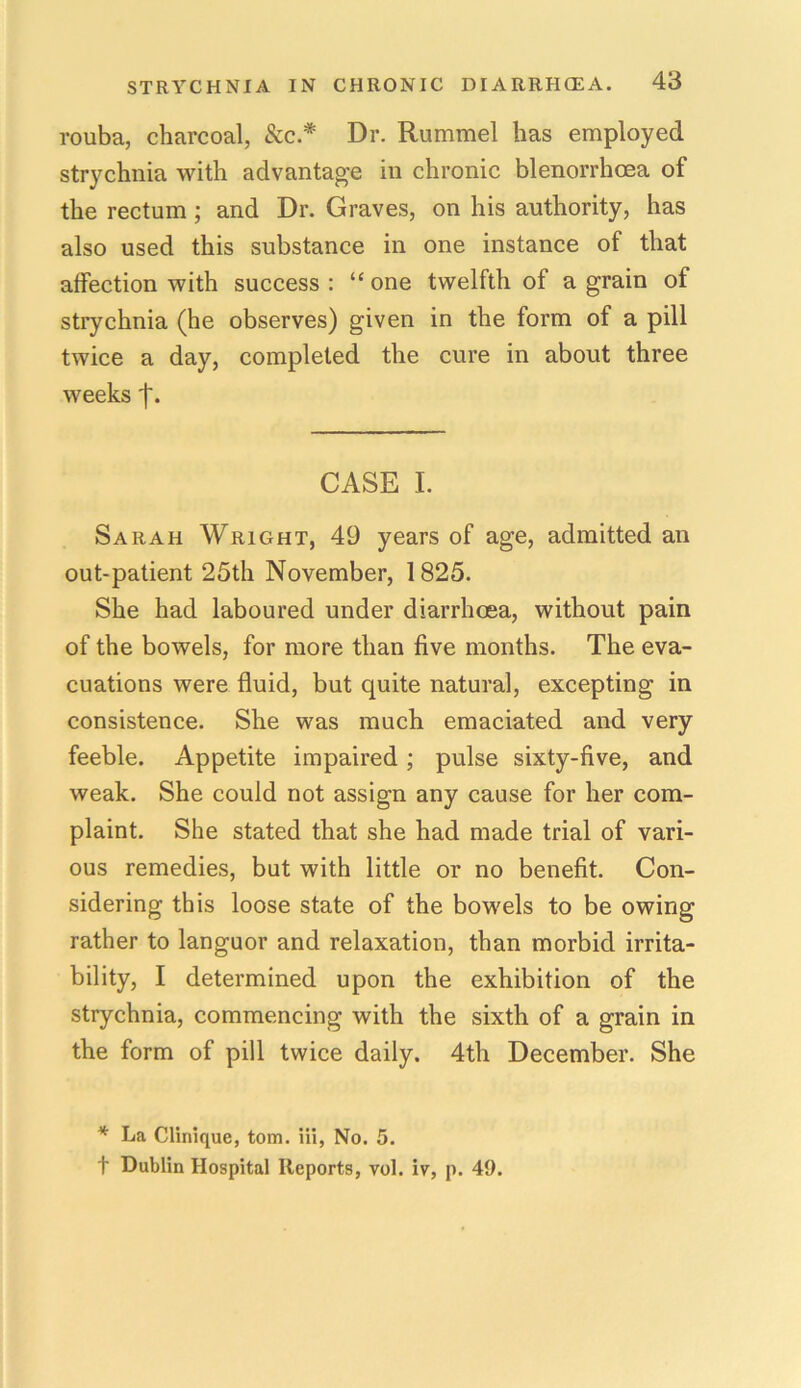 rouba, charcoal, See.*' Dr. Rummel has employed strychnia with advantage in chronic blenorrhoea of the rectum ; and Dr. Graves, on his authority, has also used this substance in one instance of that affection with success : “ one twelfth of a grain of strychnia (he observes) given in the form of a pill twice a day, completed the cure in about three weeks f. CASE I. Sarah Wright, 49 years of age, admitted an out-patient 25th November, 1825. She had laboured under diarrhoea, without pain of the bowels, for more than five months. The eva- cuations were fluid, but quite natural, excepting in consistence. She was much emaciated and very feeble. Appetite impaired ; pulse sixty-five, and weak. She could not assign any cause for her com- plaint. She stated that she had made trial of vari- ous remedies, but with little or no benefit. Con- sidering this loose state of the bowels to be owing rather to languor and relaxation, than morbid irrita- bility, I determined upon the exhibition of the strychnia, commencing with the sixth of a grain in the form of pill twice daily. 4th December. She * La Clinique, tom. Hi, No. 5. f Dublin Hospital Reports, vol. iv, p. 49.