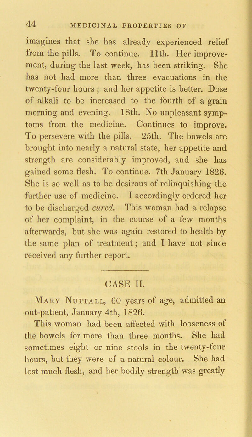 imagines that she has already experienced relief from the pills. To continue. 11th. Her improve- ment, during the last week, has been striking. She has not had more than three evacuations in the twenty-four hours ; and her appetite is better. Dose of alkali to be increased to the fourth of a grain morning and evening. 18th. No unpleasant symp- toms from the medicine. Continues to improve. To persevere with the pills. 25th. The bowels are brought into nearly a natural state, her appetite and strength are considerably improved, and she has gained some flesh. To continue. 7th January 1826. She is so well as to be desirous of relinquishing the further use of medicine. I accordingly ordered her to be discharged cured. This woman had a relapse of her complaint, in the course of a few months afterwards, but she was again restored to health by the same plan of treatment; and I have not since received any further report. CASE II. Mary Nutt all, 60 years of age, admitted an out-patient, January 4th, 1826. This woman had been affected with looseness of the bowels for more than three months. She had sometimes eight or nine stools in the twenty-four hours, but they were of a natural colour. She had lost much flesh, and her bodily strength was greatly