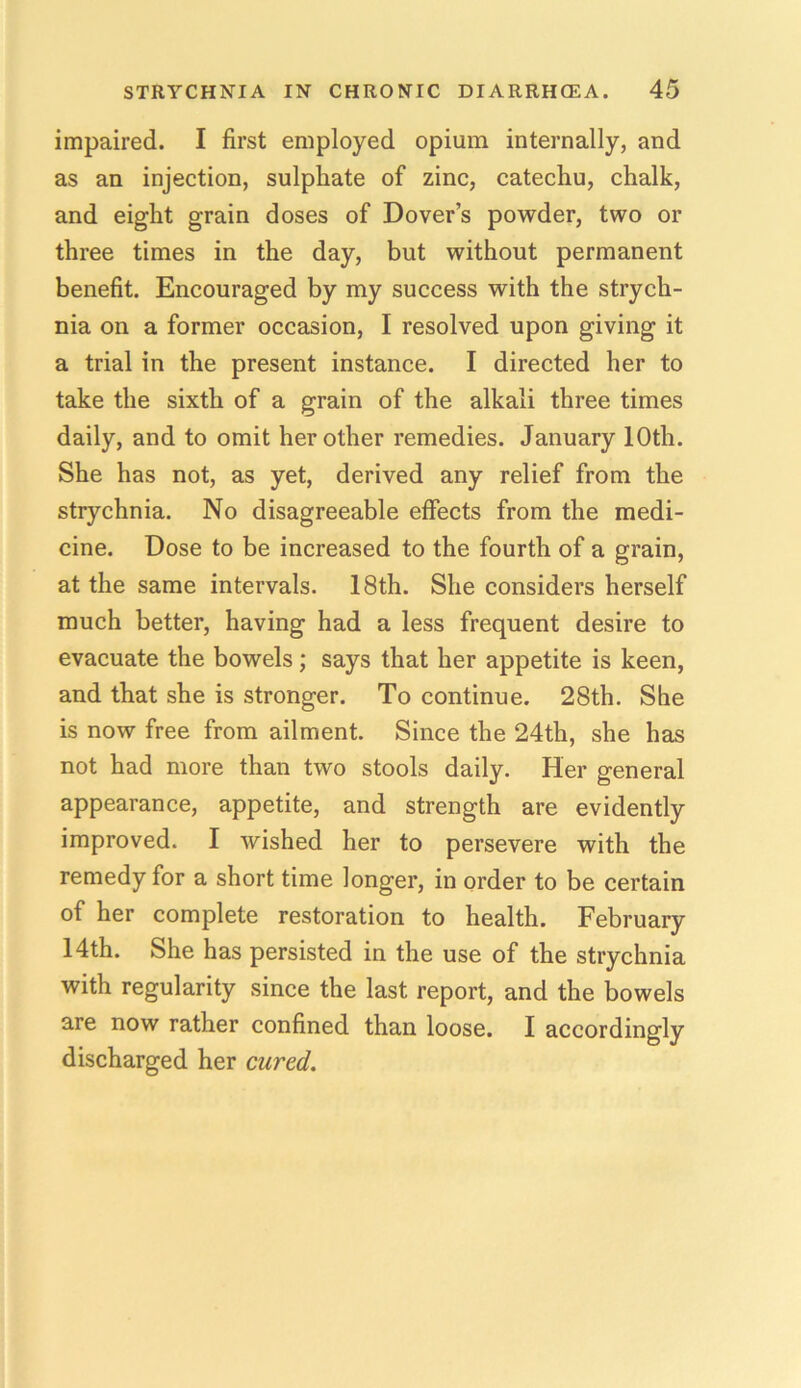 impaired. I first employed opium internally, and as an injection, sulphate of zinc, catechu, chalk, and eight grain doses of Dover’s powder, two or three times in the day, but without permanent benefit. Encouraged by my success with the strych- nia on a former occasion, I resolved upon giving it a trial in the present instance. I directed her to take the sixth of a grain of the alkali three times daily, and to omit her other remedies. January 10th. She has not, as yet, derived any relief from the strychnia. No disagreeable effects from the medi- cine. Dose to be increased to the fourth of a grain, at the same intervals. 18th. She considers herself much better, having had a less frequent desire to evacuate the bowels; says that her appetite is keen, and that she is stronger. To continue. 28th. She is now free from ailment. Since the 24th, she has not had more than two stools daily. Her general appearance, appetite, and strength are evidently improved. I wished her to persevere with the remedy for a short time longer, in order to be certain of her complete restoration to health. February 14th. She has persisted in the use of the strychnia with regularity since the last report, and the bowels are now rather confined than loose. I accordingly discharged her cured.