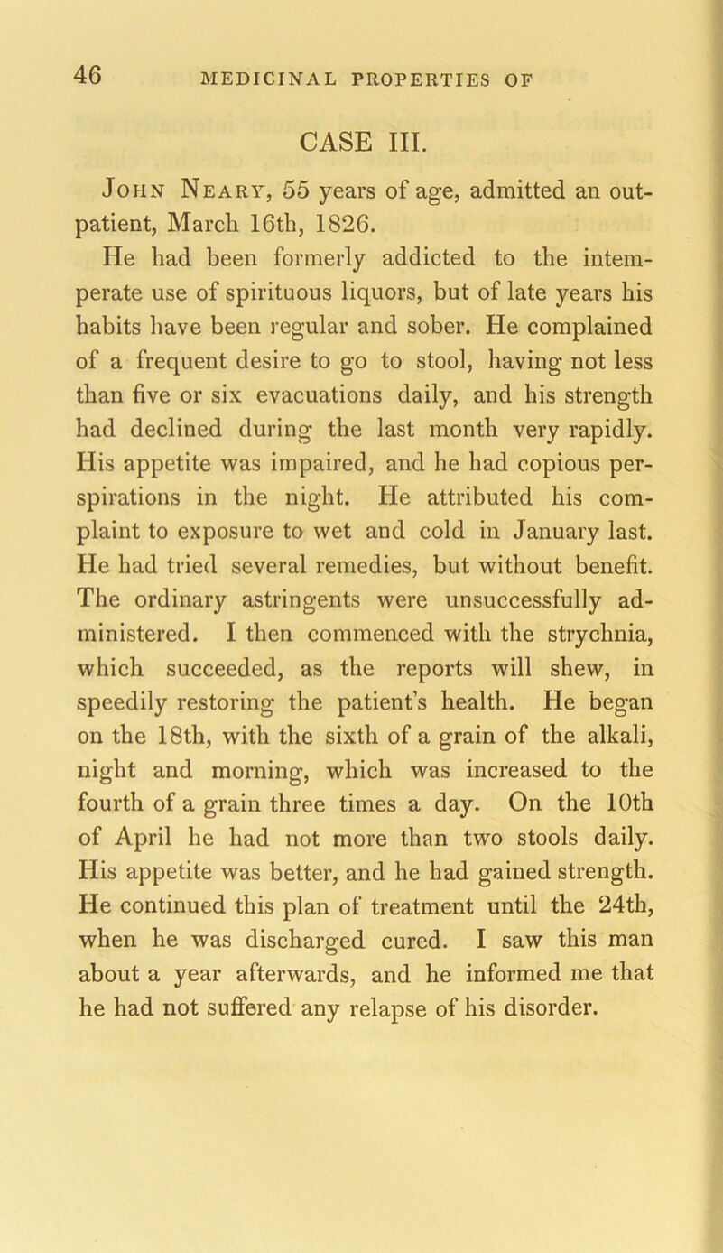 CASE III. John Neary, 55 years of age, admitted an out- patient, March 16th, 1826. He had been formerly addicted to the intem- perate use of spirituous liquors, but of late years his habits have been regular and sober. He complained of a frequent desire to go to stool, having not less than five or six evacuations daily, and his strength had declined during the last month very rapidly. His appetite was impaired, and he had copious per- spirations in the night. He attributed his com- plaint to exposure to wet and cold in January last. He had tried several remedies, but without benefit. The ordinary astringents were unsuccessfully ad- ministered. I then commenced with the strychnia, which succeeded, as the reports will shew, in speedily restoring the patient’s health. He began on the 18th, with the sixth of a grain of the alkali, night and morning, which was increased to the fourth of a grain three times a day. On the 10th of April he had not more than two stools daily. His appetite was better, and he had gained strength. He continued this plan of treatment until the 24th, when he was discharged cured. I saw this man about a year afterwards, and he informed me that he had not suffered any relapse of his disorder.