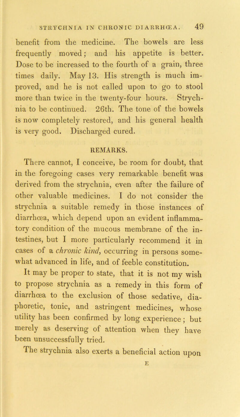 benefit from the medicine. The bowels are less frequently moved; and his appetite is better. Dose to be increased to the fourth of a grain, three times daily. May 13. His strength is much im- proved, and he is not called upon to go to stool more than twice in the twenty-four hours. Strych- nia to be continued. 26th. The tone of the bowels is now completely restored, and his general health is very good. Discharged cured. REMARKS. There cannot, I conceive, be room for doubt, that in the foregoing cases very remarkable benefit was derived from the strychnia, even after the failure of other valuable medicines. I do not consider the strychnia a suitable remedy in those instances of diarrhoea, which depend upon an evident inflamma- tory condition of the mucous membrane of the in- testines, but I more particularly recommend it in cases of a chronic kind, occurring in persons some- what advanced in life, and of feeble constitution. It may be proper to state, that it is not my wish to propose strychnia as a remedy in this form of diarrhoea to the exclusion of those sedative, dia- phoretic, tonic, and astringent medicines, whose utility has been confirmed by long experience; but merely as deserving of attention when they have been unsuccessfully tried. The strychnia also exerts a beneficial action upon E