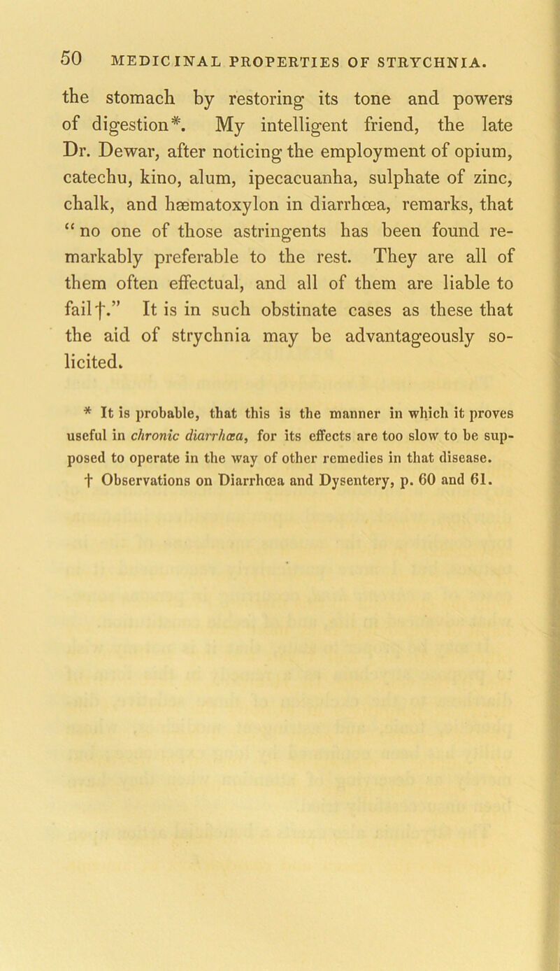 the stomach by restoring its tone and powers of digestion*. My intelligent friend, the late Dr. Dewar, after noticing the employment of opium, catechu, kino, alum, ipecacuanha, sulphate of zinc, chalk, and hsematoxylon in diarrhoea, remarks, that “ no one of those astringents has been found re- markably preferable to the rest. They are all of them often effectual, and all of them are liable to failf.” It is in such obstinate cases as these that the aid of strychnia may be advantageously so- licited. * It is probable, tliat this is the manner in which it proves useful in chronic diarrhcea, for its effects are too slow to be sup- posed to operate in the way of other remedies in that disease. f Observations on Diarrhcea and Dysentery, p. 60 and 61.