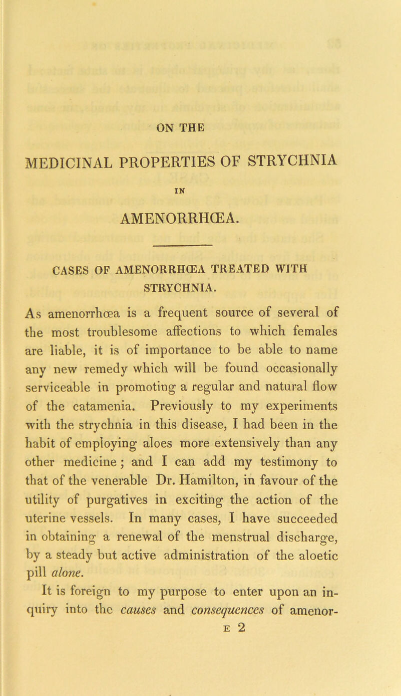 ON THE MEDICINAL PROPERTIES OF STRYCHNIA IN AMENORRHGEA. CASES OF AMENORRHCEA TREATED WITH STRYCHNIA. As amenorrhcea is a frequent source of several of the most troublesome affections to which females are liable, it is of importance to be able to name any new remedy which will be found occasionally serviceable in promoting a regular and natural flow of the catamenia. Previously to my experiments with the strychnia in this disease, I had been in the habit of employing aloes more extensively than any other medicine; and I can add my testimony to that of the venerable Dr. Hamilton, in favour of the utility of purgatives in exciting the action of the uterine vessels. In many cases, I have succeeded in obtaining a renewal of the menstrual discharge, by a steady but active administration of the aloetic pill alone. It is foreign to my purpose to enter upon an in- quiry into the causes and consequences of amenor- e 2