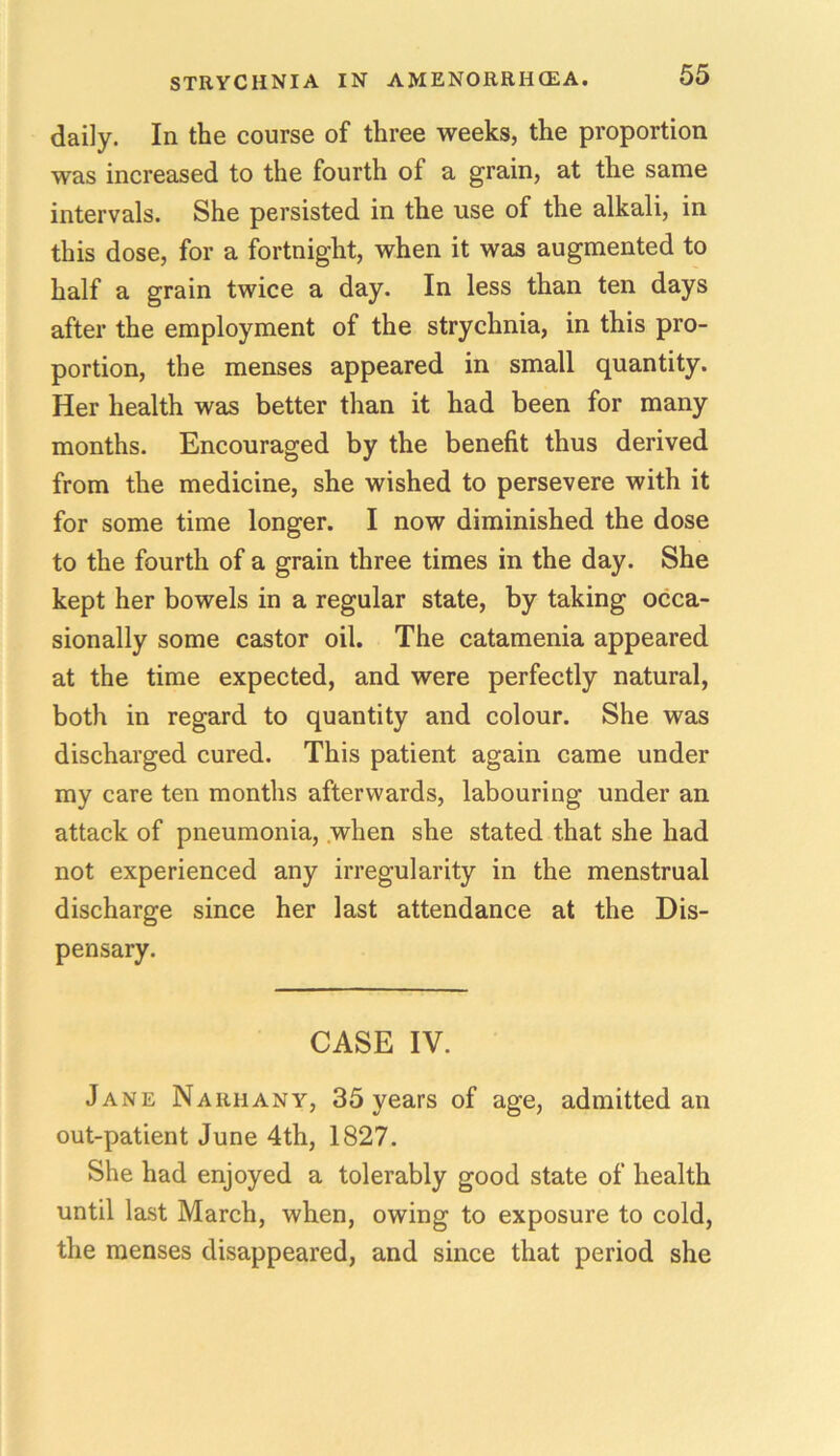 daily. In the course of three weeks, the proportion was increased to the fourth of a grain, at the same intervals. She persisted in the use of the alkali, in this dose, for a fortnight, when it was augmented to half a grain twice a day. In less than ten days after the employment of the strychnia, in this pro- portion, the menses appeared in small quantity. Her health was better than it had been for many months. Encouraged by the benefit thus derived from the medicine, she wished to persevere with it for some time longer. I now diminished the dose to the fourth of a grain three times in the day. She kept her bowels in a regular state, by taking occa- sionally some castor oil. The catamenia appeared at the time expected, and were perfectly natural, both in regard to quantity and colour. She was discharged cured. This patient again came under my care ten months afterwards, labouring under an attack of pneumonia, when she stated that she had not experienced any irregularity in the menstrual discharge since her last attendance at the Dis- pensary. CASE IV. Jane Naiihany, 35 years of age, admitted an out-patient June 4th, 1827. She had enjoyed a tolerably good state of health until last March, when, owing to exposure to cold, the menses disappeared, and since that period she