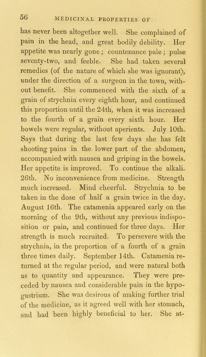 lias never been altogether well. She complained of pain in the head, and great bodily debility. Her appetite was nearly gone ; countenance pale ; pulse seventy-two, and feeble. She had taken several remedies (of the nature of which she was ignorant), under the direction of a surgeon in the town, with- out benefit. She commenced with the sixth of a grain of strychnia every eighth hour, and continued this proportion until the 24th, when it was increased to the fourth of a grain every sixth hour. Her bowels were regular, without aperients. July 10th. Says that during the last few days she has felt shooting pains in the lower part of the abdomen, accompanied with nausea and griping in the bowels. Her appetite is improved. To continue the alkali. 26th. No inconvenience from medicine. Strength much increased. Mind cheerful. Strychnia to be taken in the dose of half a grain twice in the day. August 16th. The catamenia appeared early on the morning of the 9th, without any previous indispo- sition or pain, and continued for three days. Her strength is much recruited. To persevere with the strychnia, in the proportion of a fourth of a grain three times daily. September 14th. Catamenia re- turned at the regular period, and were natural both as to quantity and appearance. They were pre- ceded by nausea and considerable pain in the hypo- gastrium. She was desirous of making further trial of the medicine, as it agreed well with her stomach, and had been highly beneficial to her. She at-