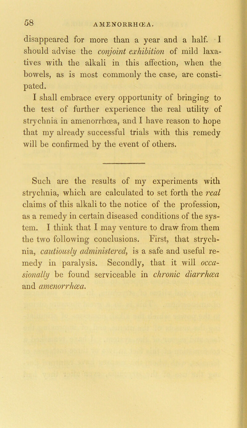 AMENORRHCEA. disappeared for more than a year and a half. I should advise the conjoint exhibition of mild laxa- tives with the alkali in this affection, when the bowels, as is most commonly the case, are consti- pated. I shall embrace every opportunity of bringing to the test of further experience the real utility of strychnia in amenorrhcea, and I have reason to hope that my already successful trials with this remedy will be confirmed by the event of others. Such are the results of my experiments with strychnia, which are calculated to set forth the real claims of this alkali to the notice of the profession, as a remedy in certain diseased conditions of the sys- tem. I think that I may venture to draw from them the two following conclusions. First, that strych- nia, cautiously administered, is a safe and useful re- medy in paralysis. Secondly, that it will occa- sionally be found serviceable in chronic diarrhoea and amenorrhcea.