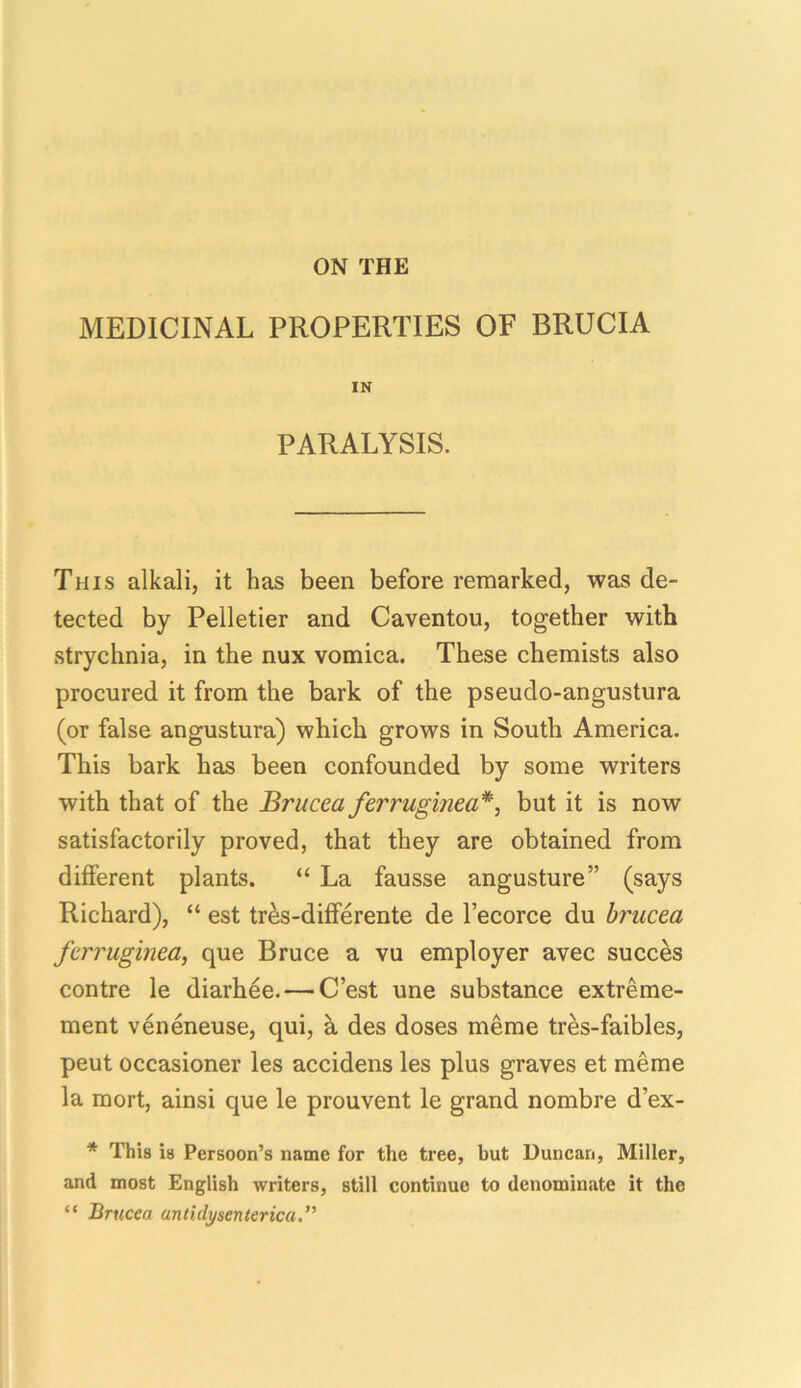 ON THE MEDICINAL PROPERTIES OF BRUCIA IN PARALYSIS. This alkali, it lias been before remarked, was de- tected by Pelletier and Caventou, together with strychnia, in the nux vomica. These chemists also procured it from the bark of the pseudo-angustura (or false angustura) which grows in South America. This bark has been confounded by some writers with that of the Brucea ferruginea*, but it is now satisfactorily proved, that they are obtained from different plants. “ La fausse angusture” (says Richard), “ est tres-differente de l’ecorce du brucea ferruginea, que Bruce a vu employer avec succes contre le diarhee. — C’est une substance extreme- ment veneneuse, qui, a des doses meme tres-faibles, peut occasioner les accidens les plus graves et meme la mort, ainsi que le prouvent le grand nombre d’ex- * This is Persoon’s name for the tree, but Duncan, Miller, and most English writers, still continue to denominate it the “ Brucea antidysenterica.”