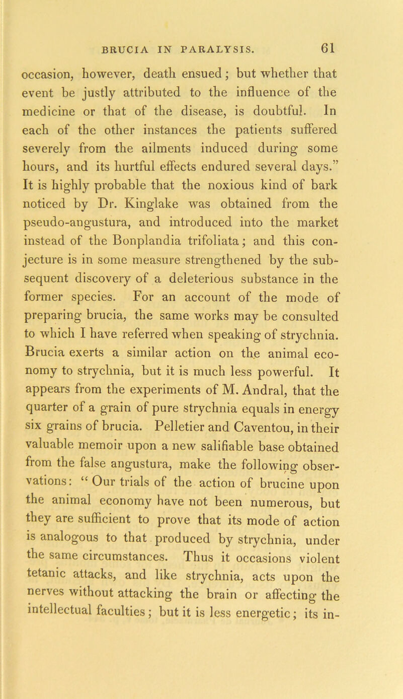 occasion, however, death ensued ; but whether that event be justly attributed to the influence of the medicine or that of the disease, is doubtful. In each of the other instances the patients suffered severely from the ailments induced during some hours, and its hurtful effects endured several days.” It is highly probable that the noxious kind of bark noticed by Dr. Kinglake was obtained from the pseudo-angustura, and introduced into the market instead of the Bonplandia trifoliata; and this con- jecture is in some measure strengthened by the sub- sequent discovery of a deleterious substance in the former species. For an account of the mode of preparing brucia, the same works may be consulted to which I have referred when speaking of strychnia. Brucia exerts a similar action on the animal eco- nomy to strychnia, but it is much less powerful. It appears from the experiments of M. Andral, that the quarter of a grain of pure strychnia equals in energy six grains of brucia. Pelletier and Caventou, in their valuable memoir upon a new salifiable base obtained from the false angustura, make the following obser- vations: “ Our trials of the action of brucine upon the animal economy have not been numerous, but they are sufficient to prove that its mode of action is analogous to that produced by strychnia, under the same circumstances. Thus it occasions violent tetanic attacks, and like strychnia, acts upon the nerves without attacking the brain or affecting the intellectual faculties; but it is less energetic; its in-