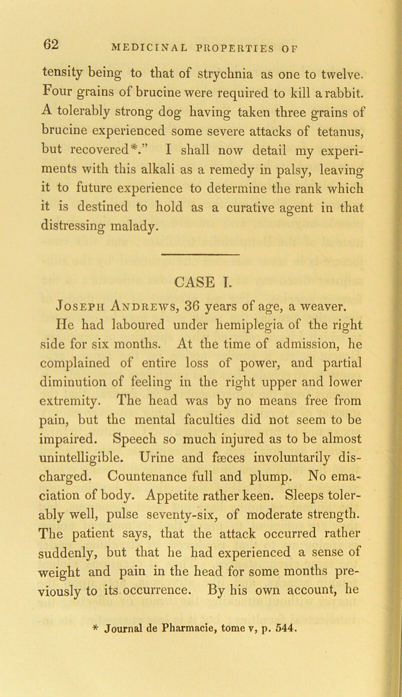 tensity being to that of strychnia as one to twelve. Four grains of brucine were required to kill a rabbit. A tolerably strong dog having taken three grains of brucine experienced some severe attacks of tetanus, but recovered*.” I shall now detail my experi- ments with this alkali as a remedy in palsy, leaving it to future experience to determine the rank which it is destined to hold as a curative agent in that distressing malady. CASE I. Joseph Andrews, 36 years of age, a weaver. He had laboured under hemiplegia of the right side for six months. At the time of admission, he complained of entire loss of power, and partial diminution of feeling in the right upper and lower extremity. The head was by no means free from pain, but the mental faculties did not seem to be impaired. Speech so much injured as to be almost unintelligible. Urine and fseces involuntarily dis- charged. Countenance full and plump. No ema- ciation of body. Appetite rather keen. Sleeps toler- ably well, pulse seventy-six, of moderate strength. The patient says, that the attack occurred rather suddenly, but that he had experienced a sense of weight and pain in the head for some months pre- viously to its occurrence. By his own account, he * Journal de Pharmacie, tome v, p. 544.