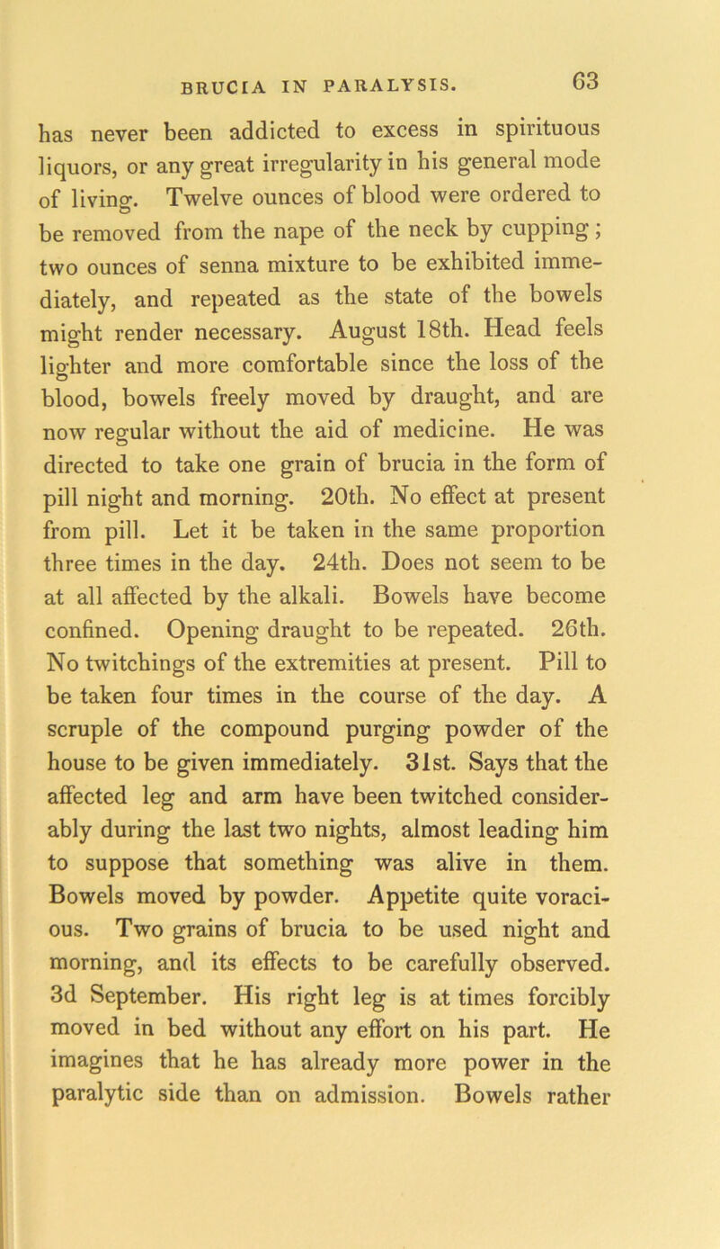 has never been addicted to excess in spirituous liquors, or any great irregularity in his general mode of living. Twelve ounces of blood were ordered to be removed from the nape of the neck by cupping; two ounces of senna mixture to be exhibited imme- diately, and repeated as the state of the bowels might render necessary. August 18th. Head feels lighter and more comfortable since the loss of the blood, bowels freely moved by draught, and are now regular without the aid of medicine. He was directed to take one grain of brucia in the form of pill night and morning. 20th. No effect at present from pill. Let it be taken in the same proportion three times in the day. 24th. Does not seem to be at all affected by the alkali. Bowels have become confined. Opening draught to be repeated. 26th. No twitchings of the extremities at present. Pill to be taken four times in the course of the day. A scruple of the compound purging powder of the house to be given immediately. 31st. Says that the affected leg and arm have been twitched consider- ably during the last two nights, almost leading him to suppose that something was alive in them. Bowels moved by powder. Appetite quite voraci- ous. Two grains of brucia to be used night and morning, and its effects to be carefully observed. 3d September. His right leg is at times forcibly moved in bed without any effort on his part. He imagines that he has already more power in the paralytic side than on admission. Bowels rather