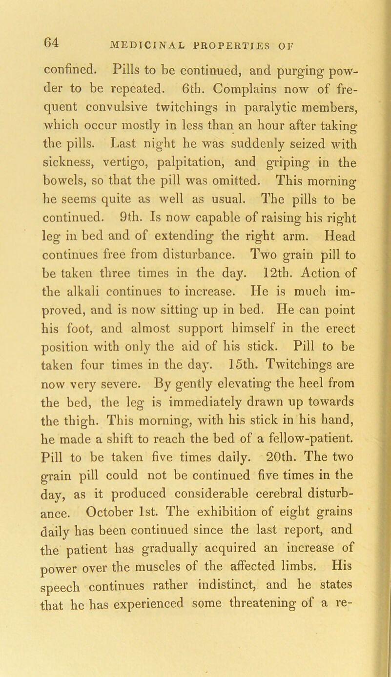 confined- Pills to be continued, and purging pow- der to be repeated. 6th. Complains now of fre- quent convulsive twitcliings in paralytic members, which occur mostly in less than an hour after taking the pills. Last night he was suddenly seized with sickness, vertigo, palpitation, and griping in the bowels, so that the pill was omitted. This morning lie seems quite as well as usual. The pills to be continued. 9th. Is now capable of raising his right leg in bed and of extending the right arm. Head continues free from disturbance. Two grain pill to be taken three times in the day. 12th. Action of the alkali continues to increase. He is much im- proved, and is now sitting up in bed. He can point his foot, and almost support himself in the erect position with only the aid of his stick. Pill to be taken four times in the day. 15th. Twitcliings are now very severe. By gently elevating the heel from the bed, the leg is immediately drawn up towards the thigh. This morning, with his stick in his hand, he made a shift to reach the bed of a fellow-patient. Pill to be taken five times daily. 20th. The two grain pill could not be continued five times in the day, as it produced considerable cerebral disturb- ance. October 1st. The exhibition of eight grains daily has been continued since the last report, and the patient has gradually acquired an increase of power over the muscles of the affected limbs. His speech continues rather indistinct, and he states that he has experienced some threatening of a re-