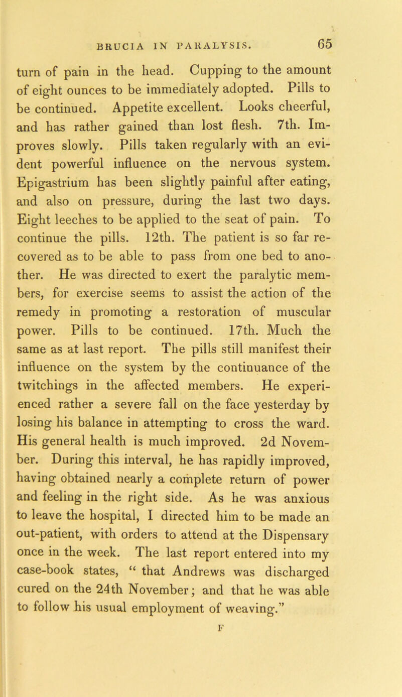 turn of pain in the head. Cupping to the amount of eight ounces to be immediately adopted. Pills to be continued. Appetite excellent. Looks cheerful, and has rather gained than lost flesh. 7th. Im- proves slowly. Pills taken regularly with an evi- dent powerful influence on the nervous system. Epigastrium has been slightly painful after eating, and also on pressure, during the last two days. Eight leeches to be applied to the seat of pain. To continue the pills. 12th. The patient is so far re- covered as to be able to pass from one bed to ano- ther. He was directed to exert the paralytic mem- bers, for exercise seems to assist the action of the remedy in promoting a restoration of muscular power. Pills to be continued. 17th. Much the same as at last report. The pills still manifest their influence on the system by the continuance of the twitchings in the affected members. He experi- enced rather a severe fall on the face yesterday by losing his balance in attempting to cross the ward. His general health is much improved. 2d Novem- ber. During this interval, he has rapidly improved, having obtained nearly a complete return of power and feeling in the right side. As he was anxious to leave the hospital, I directed him to be made an out-patient, with orders to attend at the Dispensary once in the week. The last report entered into my case-book states, “ that Andrews was discharged cured on the 24th November; and that he was able to follow his usual employment of weaving.”