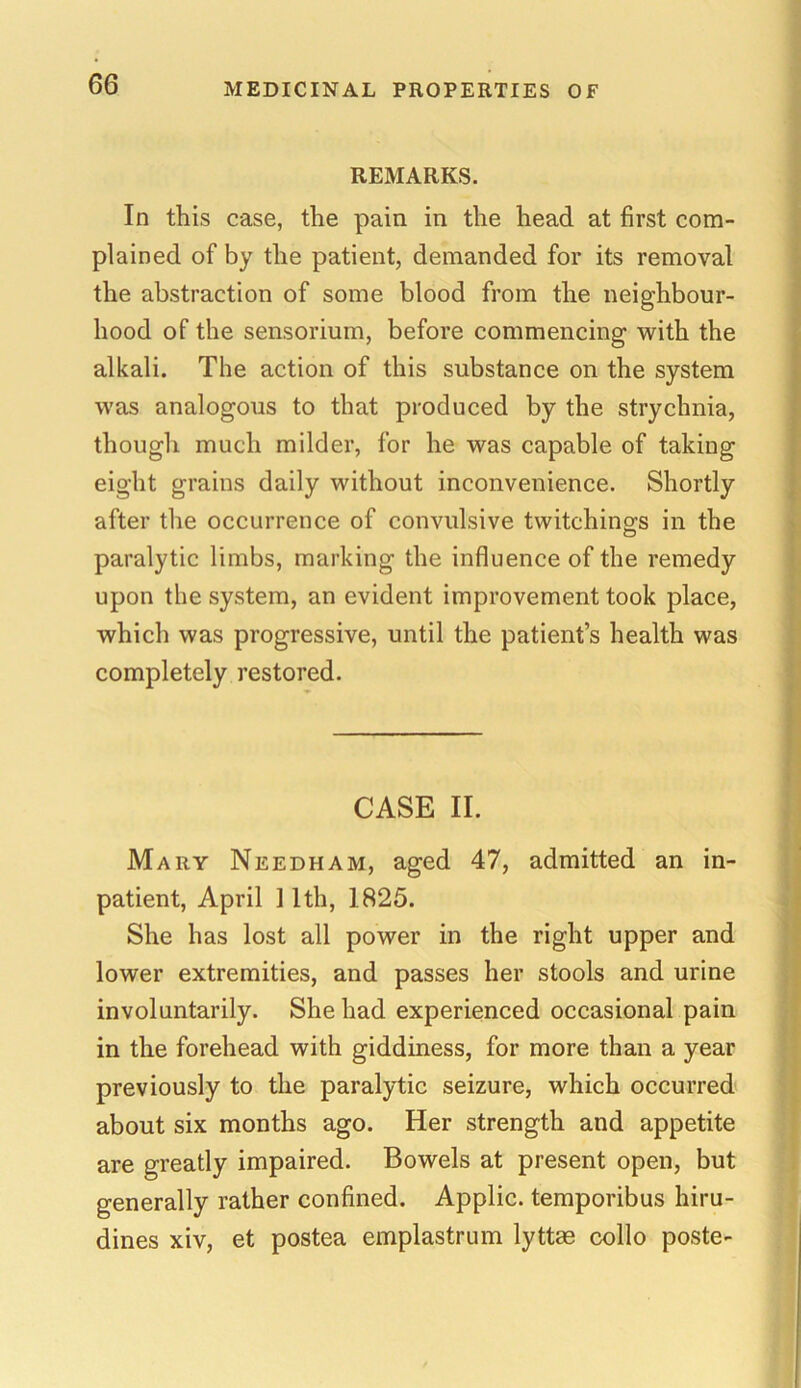 REMARKS. In this case, the pain in the head at first com- plained of by the patient, demanded for its removal the abstraction of some blood from the neighbour- hood of the sensorium, before commencing with the alkali. The action of this substance on the system was analogous to that produced by the strychnia, though much milder, for he was capable of taking eight grains daily without inconvenience. Shortly after the occurrence of convulsive twitching-s in the paralytic limbs, marking the influence of the remedy upon the system, an evident improvement took place, which was progressive, until the patient’s health was completely restored. CASE II. Mary Needham, aged 47, admitted an in- patient, April 11th, 1825. She has lost all power in the right upper and lower extremities, and passes her stools and urine involuntarily. She had experienced occasional pain in the forehead with giddiness, for more than a year previously to the paralytic seizure, which occurred about six months ago. Her strength and appetite are greatly impaired. Bowels at present open, but generally rather confined. Applic. temporibus hiru- dines xiv, et postea emplastrum lyttas collo poste-