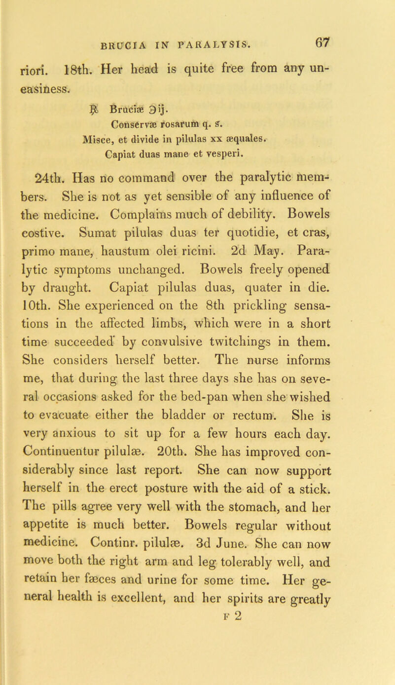 riori. 18th. Her head is quite free from any un- easiness. 9) Bruciae 3 ij. Conserv® rosarum q. s. Misce, et divide in pilulas xx sequales. Capiat duas mane et vesperi. 24th. Has no command over the paralytic mem- bers. She is not as yet sensible of any influence of the medicine. Complains much of debility. Bowels costive. Sumat pilulas duas ter quotidie, et eras, primo mane, haustum olei ricini. 2d May. Para- lytic symptoms unchanged. Bowels freely opened by draught. Capiat pilulas duas, quater in die. 10th. She experienced on the 8th prickling sensa- tions in the affected limbs, which were in a short time succeeded* by convulsive twitchings in them. She considers herself better. The nurse informs me, that during the last three days she has on seve- ral occasions asked for the bed-pan when she wished to evacuate either the bladder or rectum. She is very anxious to sit up for a few hours each day. Continuentur pilulae. 20th. She has improved con- siderably since last report. She can now support herself in the erect posture with the aid of a stick. The pills agree very well with the stomach, and her appetite is much better. Bowels regular without medicine. Continr. pilulae. 3d June. She can now move both the right arm and leg tolerably well, and retain her faeces and urine for some time. Her ge- neral health is excellent, and her spirits are greatly f 2