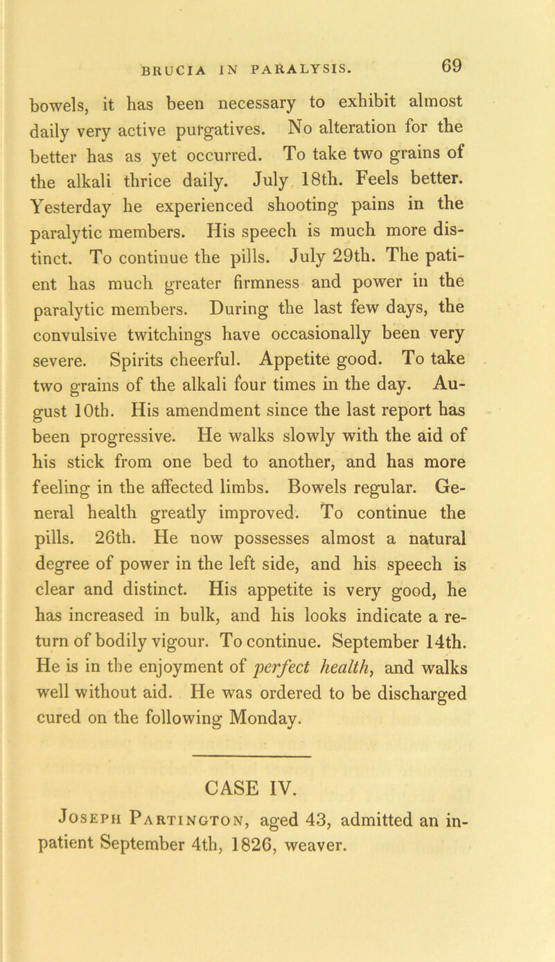 bowels, it has been necessary to exhibit almost daily very active purgatives. No alteration for the better has as yet occurred. To take two grains of the alkali thrice daily. July 18th. Feels better. Yesterday he experienced shooting pains in the paralytic members. His speech is much more dis- tinct. To continue the pills. July 29th. The pati- ent has much greater firmness and power in the paralytic members. During the last few days, the convulsive twitchings have occasionally been very severe. Spirits cheerful. Appetite good. To take two grains of the alkali four times in the day. Au- gust 10th. His amendment since the last report has been progressive. He walks slowly with the aid of his stick from one bed to another, and has more feeling in the affected limbs. Bowels regular. Ge- neral health greatly improved. To continue the pills. 26th. He now possesses almost a natural degree of power in the left side, and his speech is clear and distinct. His appetite is very good, he has increased in bulk, and his looks indicate a re- turn of bodily vigour. To continue. September 14th. He is in the enjoyment of perfect health, and walks well without aid. He was ordered to be discharged cured on the following Monday. CASE IV. Joseph Partington, aged 43, admitted an in- patient September 4th, 1826, weaver.