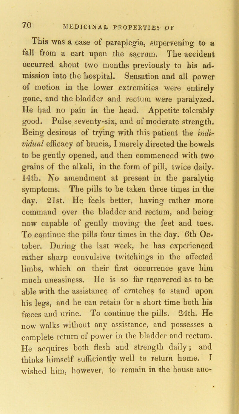 This was a case of paraplegia, supervening to a fall from a cart upon the sacrum. The accident occurred about two months previously to his ad- mission into the hospital. Sensation and all power of motion in the lower extremities were entirely gone, and the bladder and rectum were paralyzed. He had no pain in the head. Appetite tolerably good. Pulse seventy-six, and of moderate strength. Being desirous of trying with this patient the indi- vidual efficacy of brucia, I merely directed the bowels to be gently opened, and then commenced with two grains of the alkali, in the form of pill, twice daily. 14th. No amendment at present in the paralytic symptoms. The pills to be taken three times in the day. 21st. He feels better, having rather more command over the bladder and rectum, and being now capable of gently moving the feet and toes. To continue the pills four times in the day. 6th Oc- tober. During the last week, he has experienced rather sharp convulsive twitchings in the affected limbs, which on their first occurrence gave him much uneasiness. He is so far recovered as to be able with the assistance of crutches to stand upon his legs, and he can retain for a short time both his feces and urine. To continue the pills. 24th. He now walks without any assistance, and possesses a complete return of power in the bladder and rectum. He acquires both flesh and strength daily; and thinks himself sufficiently well to return home. I wished him, however, to remain in the house ano-
