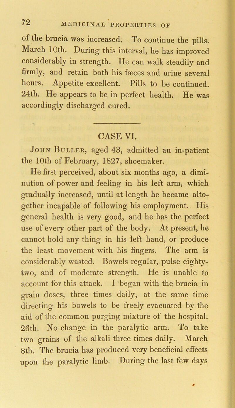 of the brucia was increased. To continue the pills. March 10th. During this interval, he has improved considerably in strength. He can walk steadily and firmly, and retain both his faeces and urine several hours. Appetite excellent. Pills to be continued. 24th. He appears to be in perfect health. He was accordingly discharged cured. CASE VI. John Buller, aged 43, admitted an in-patient the 10th of February, 1827, shoemaker. He first perceived, about six months ago, a dimi- nution of power and feeling in his left arm, which gradually increased, until at length he became alto- gether incapable of following his employment. His general health is very good, and he has the perfect use of eveiy other part of the body. At present, he cannot hold any thing in his left hand, or produce the least movement with his fingers. The arm is considerably wasted. Bowels regular, pulse eighty- two, and of moderate strength. He is unable to account for this attack. I began with the brucia in grain doses, three times daily, at the same time directing his bowels to be freely evacuated by the aid of the common purging mixture of the hospital. 26th. No change in the paralytic arm. To take two grains of the alkali three times daily. March 8th. The brucia has produced very beneficial effects upon the paralytic limb. During the last few days