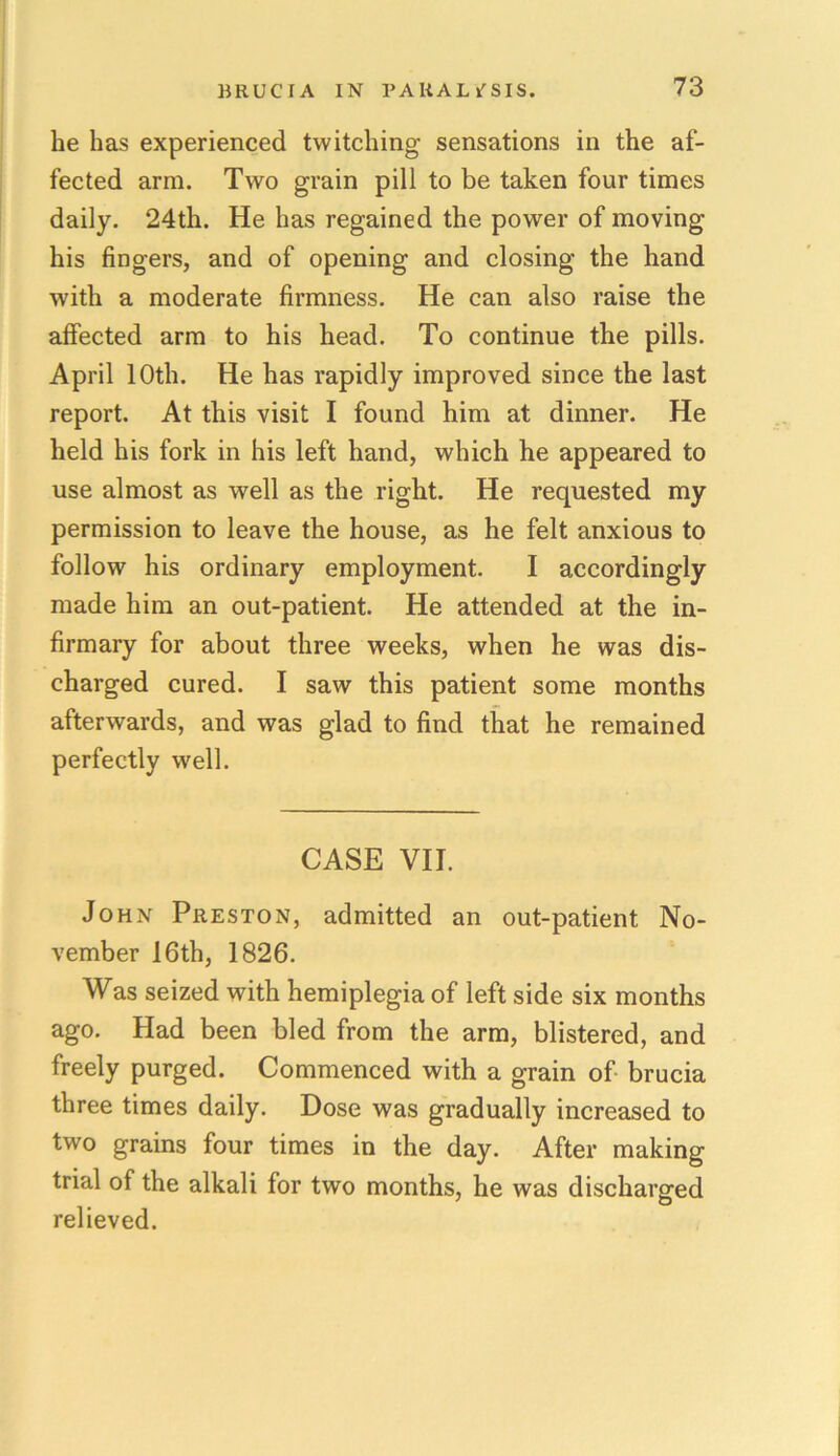 he has experienced twitching sensations in the af- fected arm. Two grain pill to be taken four times daily. 24th. He has regained the power of moving his fingers, and of opening and closing the hand with a moderate firmness. He can also raise the affected arm to his head. To continue the pills. April 10th. He has rapidly improved since the last report. At this visit I found him at dinner. He held his fork in his left hand, which he appeared to use almost as well as the right. He requested my permission to leave the house, as he felt anxious to follow his ordinary employment. I accordingly made him an out-patient. He attended at the in- firmary for about three weeks, when he was dis- charged cured. I saw this patient some months afterwards, and was glad to find that he remained perfectly well. CASE VII. John Preston, admitted an out-patient No- vember 16th, 1826. Was seized with hemiplegia of left side six months ago. Had been bled from the arm, blistered, and freely purged. Commenced with a grain of brucia three times daily. Dose was gradually increased to two grains four times in the day. After making trial of the alkali for two months, he was discharged relieved.