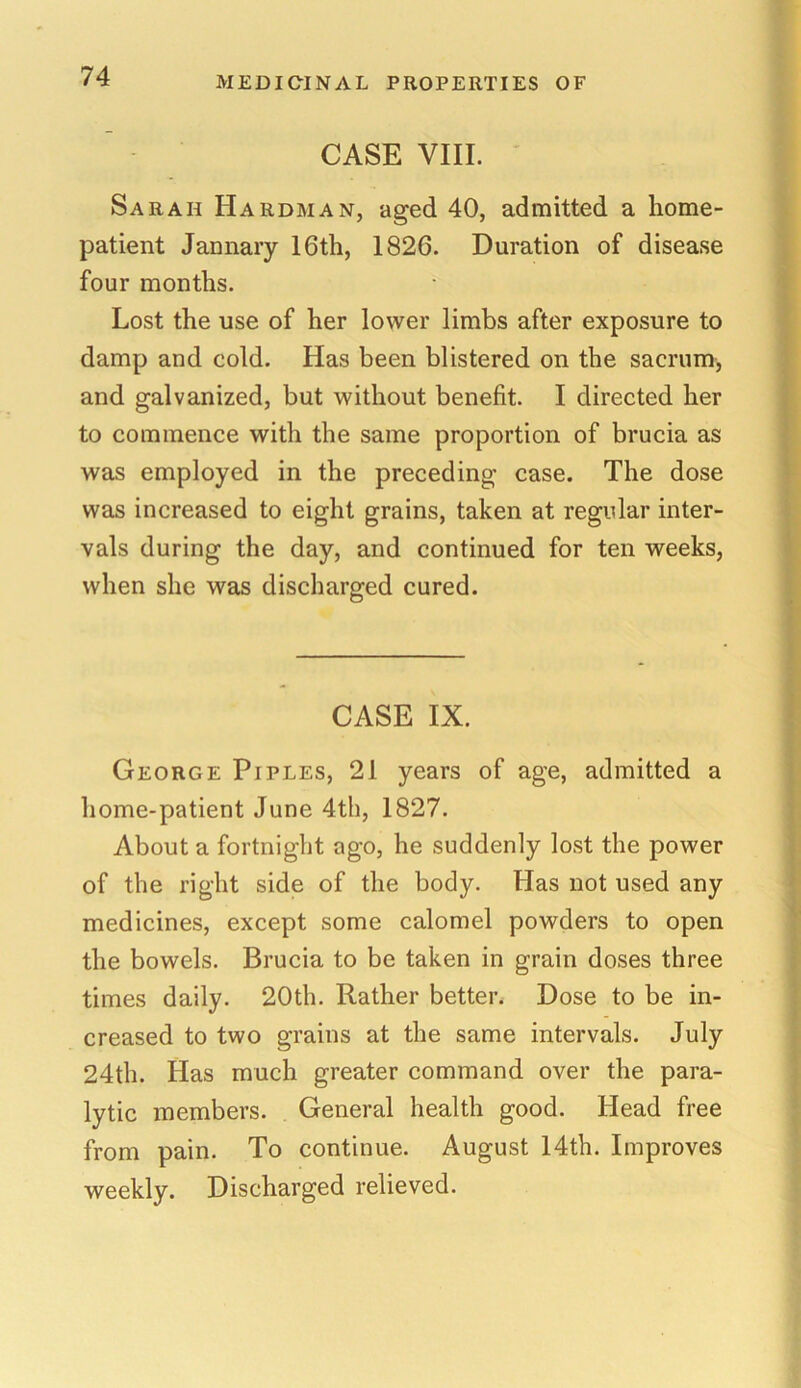 CASE VIII. Sarah Hardman, aged 40, admitted a home- patient Jannary 16th, 1826. Duration of disease four months. Lost the use of her lower limbs after exposure to damp and cold. Has been blistered on the sacrum, and galvanized, but without benefit. I directed her to commence with the same proportion of brucia as was employed in the preceding case. The dose was increased to eight grains, taken at regular inter- vals during the day, and continued for ten weeks, when she was discharged cured. CASE IX. George Piples, 21 years of age, admitted a home-patient June 4th, 1827. About a fortnight ago, he suddenly lost the power of the right side of the body. Has not used any medicines, except some calomel powders to open the bowels. Brucia to be taken in grain doses three times daily. 20th. Rather better. Dose to be in- creased to two grains at the same intervals. July 24th. Has much greater command over the para- lytic members. General health good. Head free from pain. To continue. August 14th. Improves weekly. Discharged relieved.