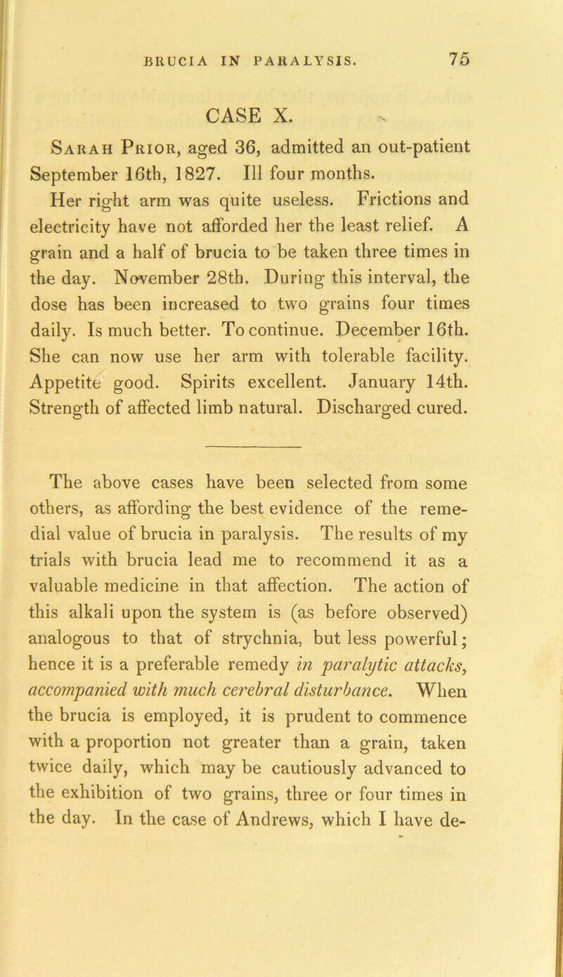 CASE X. Sarah Prior, aged 36, admitted an out-patient September 16th, 1827. Ill four months. Her right arm was quite useless. Frictions and electricity have not afforded her the least relief. A grain and a half of brucia to be taken three times in the day. November 28th. During this interval, the dose has been increased to two grains four times daily. Is much better. To continue. December 16th. She can now use her arm with tolerable facility. Appetite good. Spirits excellent. January 14th. Strength of affected limb natural. Discharged cured. The above cases have been selected from some others, as affording the best evidence of the reme- dial value of brucia in paralysis. The results of my trials with brucia lead me to recommend it as a valuable medicine in that affection. The action of this alkali upon the system is (as before observed) analogous to that of strychnia, but less powerful; hence it is a preferable remedy in paralytic attacks, accompanied with much cerebral disturbance. When the brucia is employed, it is prudent to commence with a proportion not greater than a grain, taken twice daily, which may be cautiously advanced to the exhibition of two grains, three or four times in the day. In the case of Andrews, which I have de-