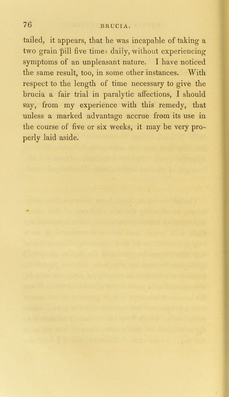 tailed, it appears, that he was incapable of taking a two grain pill five times daily, without experiencing symptoms of an unpleasant nature. I have noticed the same result, too, in some other instances. With respect to the length of time necessary to give the brucia a fair trial in paralytic affections, I should say, from my experience with this remedy, that unless a marked advantage accrue from its use in the course of five or six weeks, it may be very pro- perly laid aside.