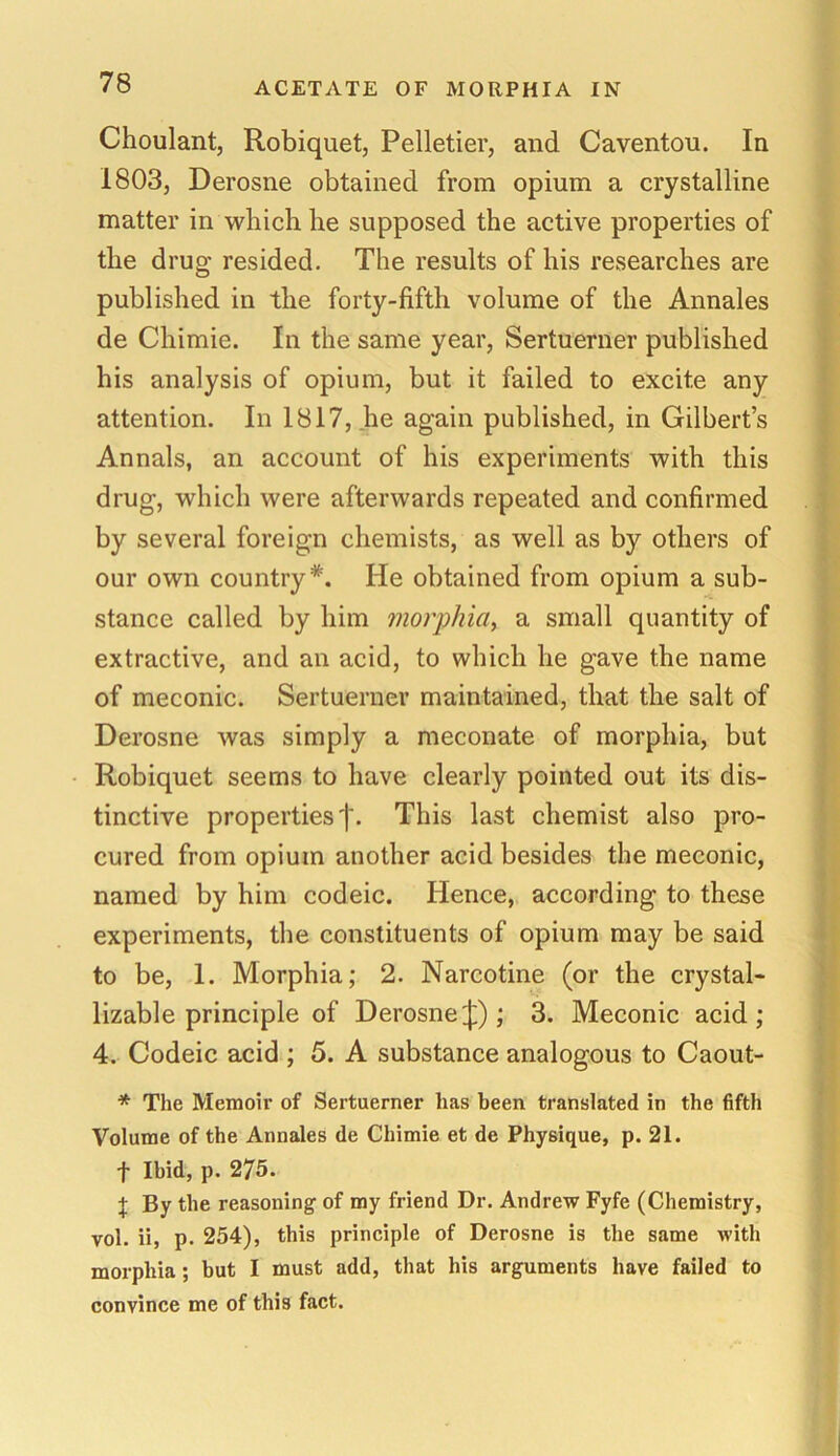 Choulant, Robiquet, Pelletier, and Caventou. In 1803, Derosne obtained from opium a crystalline matter in which he supposed the active properties of the drug resided. The results of his researches are published in the forty-fifth volume of the Annales de Chimie. In the same year, Sertuerner published his analysis of opium, but it failed to excite any attention. In 1817, he again published, in Gilbert’s Annals, an account of his experiments with this drug, which were afterwards repeated and confirmed by several foreign chemists, as well as by others of our own country*. He obtained from opium a sub- stance called by him morphia, a small quantity of extractive, and an acid, to which he gave the name of meconic. Sertuerner maintained, that the salt of Derosne was simply a meconate of morphia, but Robiquet seems to have clearly pointed out its dis- tinctive properties')'. This last chemist also pro- cured from opium another acid besides the meconic, named by him codeic. Hence, according to these experiments, the constituents of opium may be said to be, 1. Morphia; 2. Narcotine (or the crystal- lizable principle of Derosne£) ; 3. Meconic acid; 4. Codeic acid ; 5. A substance analogous to Caout- * The Memoir of Sertuerner has been translated in the fifth Volume of the Annales de Chimie et de Physique, p. 21. f Ibid, p. 275. + By the reasoning of my friend Dr. Andrew Fyfe (Chemistry, vol. ii, p. 254), this principle of Derosne is the same with morphia; but I must add, that his arguments have failed to convince me of this fact.