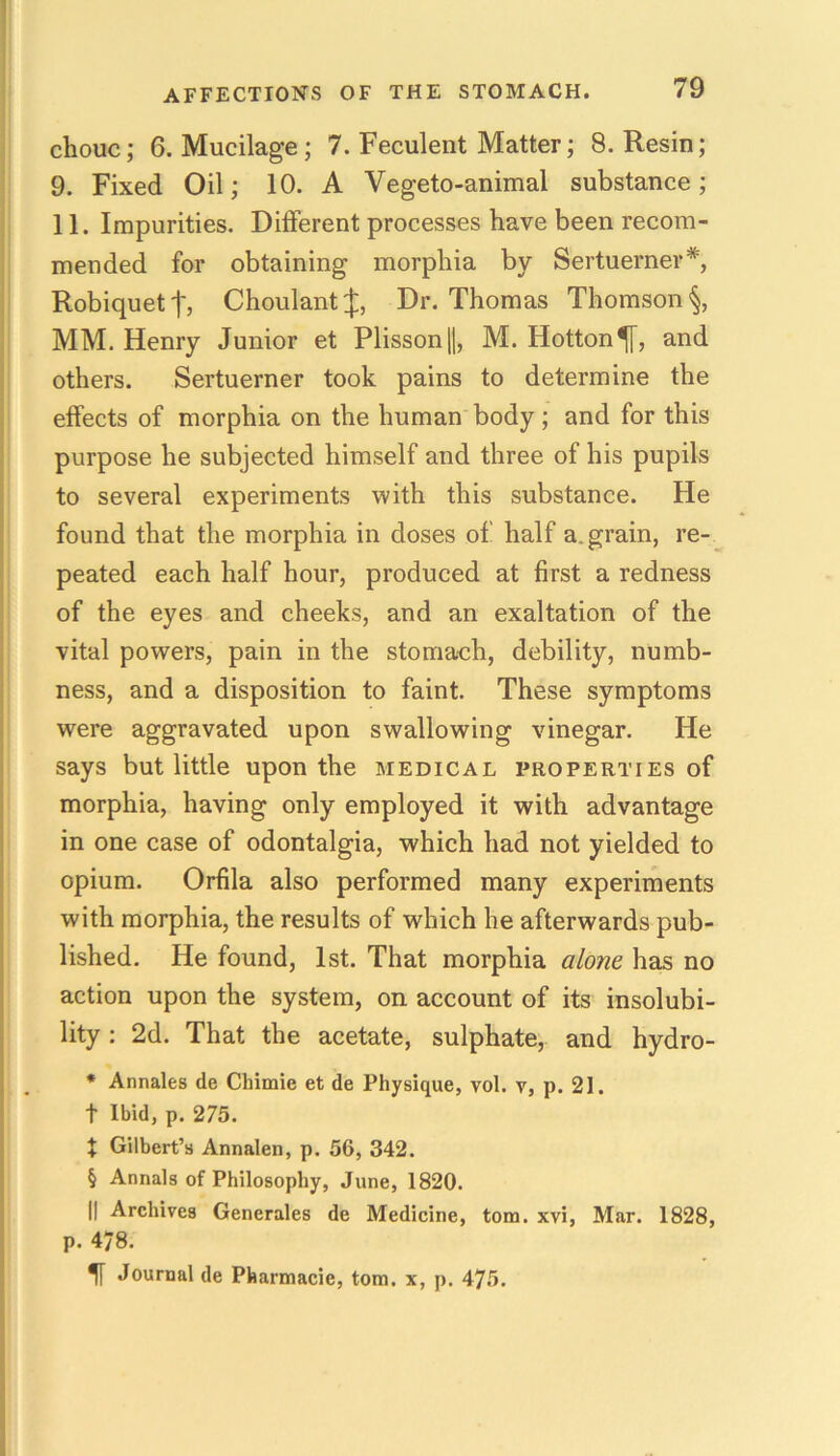 chouc; 6. Mucilage; 7. Feculent Matter; 8. Resin; 9. Fixed Oil; 10. A Vegeto-animal substance; 11. Impurities. Different processes have been recom- mended for obtaining morphia by Sertuerner*, Robiquetf, Choulant J, Dr. Thomas Thomson §, MM. Henry Junior et Plisson ||, M. Hotton^[, and others. Sertuerner took pains to determine the effects of morphia on the human body; and for this purpose he subjected himself and three of his pupils to several experiments with this substance. He found that the morphia in doses of half a. grain, re- peated each half hour, produced at first a redness of the eyes and cheeks, and an exaltation of the vital powers, pain in the stomach, debility, numb- ness, and a disposition to faint. These symptoms were aggravated upon swallowing vinegar. He says but little upon the medical properties of morphia, having only employed it with advantage in one case of odontalgia, which had not yielded to opium. Orfila also performed many experiments with morphia, the results of which he afterwards pub- lished. He found, 1st. That morphia alone has no action upon the system, on account of its insolubi- lity : 2d. That the acetate, sulphate, and hydro- * Annales de Chimie et de Physique, vol. v, p. 21. t Ibid, p. 275. t Gilbert’s Annalen, p. 56, 342. § Annals of Philosophy, June, 1820. || Archives Generales de Medicine, tom. xvi, Mar. 1828, p. 478. H Journal de Pharmacie, tom. x, p. 475.