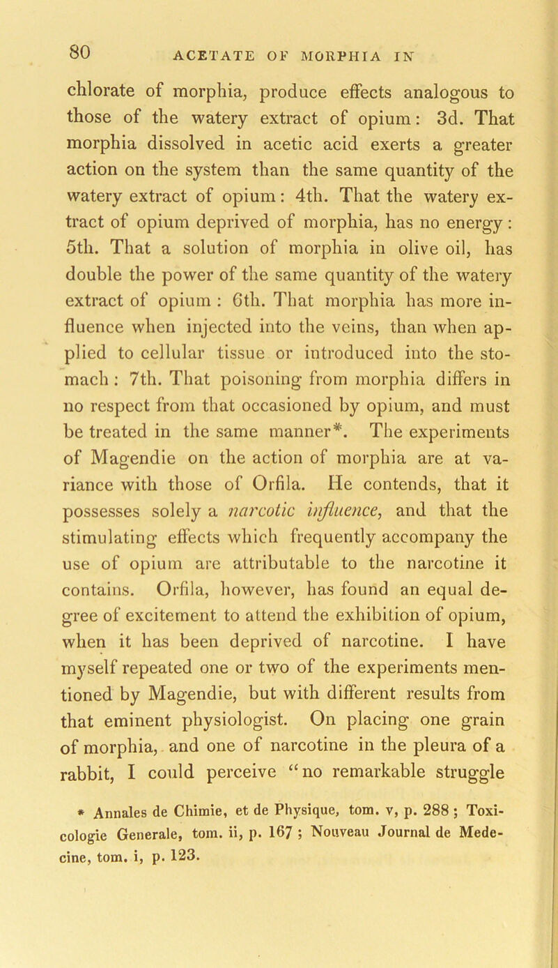 chlorate of morphia, produce effects analogous to those of the watery extract of opium: 3d. That morphia dissolved in acetic acid exerts a greater action on the system than the same quantity of the watery extract of opium: 4th. That the watery ex- tract of opium deprived of morphia, has no energy: 5th. That a solution of morphia in olive oil, has double the power of the same quantity of the watery extract of opium : Gth. That morphia has more in- fluence when injected into the veins, than when ap- plied to cellular tissue or introduced into the sto- mach : 7tli. That poisoning from morphia differs in no respect from that occasioned by opium, and must be treated in the same manner*. The experiments of Magendie on the action of morphia are at va- riance with those of Orfila. He contends, that it possesses solely a narcotic influence, and that the stimulating effects which frequently accompany the use of opium are attributable to the narcotine it contains. Orfila, however, has found an equal de- gree of excitement to attend the exhibition of opium, when it has been deprived of narcotine. I have myself repeated one or two of the experiments men- tioned by Magendie, but with different results from that eminent physiologist. On placing one grain of morphia, and one of narcotine in the pleura of a rabbit, I could perceive “no remarkable struggle * Annates de Chimie, et de Physique, tom. v, p. 288 ; Toxi- cologic Generale, tom. ii, p. 167 ; Nouveau Journal de Mede- cine, tom. i, p. 123.