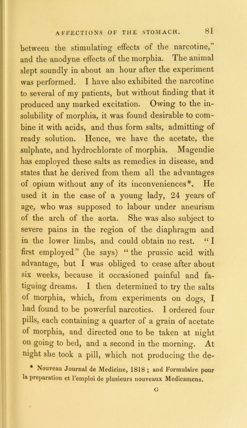 between the stimulating effects of the narcotine,” and the anodyne effects of the morphia. The animal slept soundly in about an hour after the experiment was performed. I have also exhibited the narcotine to several of my patients, but without finding that it produced any marked excitation. Owing to the in- solubility of morphia, it was found desirable to com- bine it with acids, and thus form salts, admitting of ready solution. Hence, we have the acetate, the sulphate, and hydrochlorate of morphia. Magendie has employed these salts as remedies in disease, and states that he derived from them all the advantages of opium without any of its inconveniences*. He used it in the case of a young lady, 24 years of age, who was supposed to labour under aneurism of the arch of the aorta. She was also subject to severe pains in the region of the diaphragm and in the lower limbs, and could obtain no rest. “ I first employed” (he says) “ the prussic acid with advantage, but I was obliged to cease after about six weeks, because it occasioned painful and fa- tiguing dreams. I then determined to try the salts of morphia, which, from experiments on dogs, I had found to be powerful narcotics. I ordered four pills, each containing a quarter of a grain of acetate of morphia, and directed one to be taken at night on going to bed, and a second in the morning. At night she took a pill, which not producing the de- * Nouveau Journal de Medicine, 1818 ; and Formulaire pour la preparation et l’emploi de plusieurs nouveaux Mcdicamcns. G