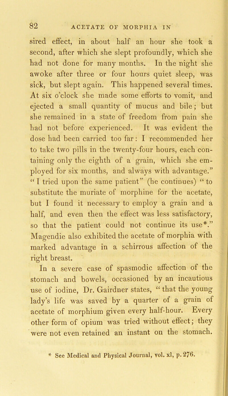 sired effect, in about half an hour she took a second, after which she slept profoundly, which she had not done for many months. In the night she awoke after three or four hours quiet sleep, was sick, but slept again. This happened several times. At six o’clock she made some efforts to vomit, and ejected a small quantity of mucus and bile; but she remained in a state of freedom from pain she had not before experienced. It was evident the dose had been carried too far: I recommended her to take two pills in the twenty-four hours, each con- taining only the eighth of a grain, which she em- ployed for six months, and always with advantage.” “ I tried upon the same patient” (he continues) “ to substitute the muriate of morphine for the acetate, but I found it necessary to employ a grain and a half, and even then the effect was less satisfactory, so that the patient could not continue its use*.” Magendie also exhibited the acetate of morphia with marked advantage in a schirrous affection of the right breast. In a severe case of spasmodic affection of the stomach and bowels, occasioned by an incautious use of iodine, Dr. Gairdner states, “ that the young lady’s life was saved by a quarter of a grain of acetate of morphium given every half-hour. Every other form of opium was tried without effect; they were not even retained an instant on the stomach. * See Medical and Physical Journal, vol. xl, p.276.