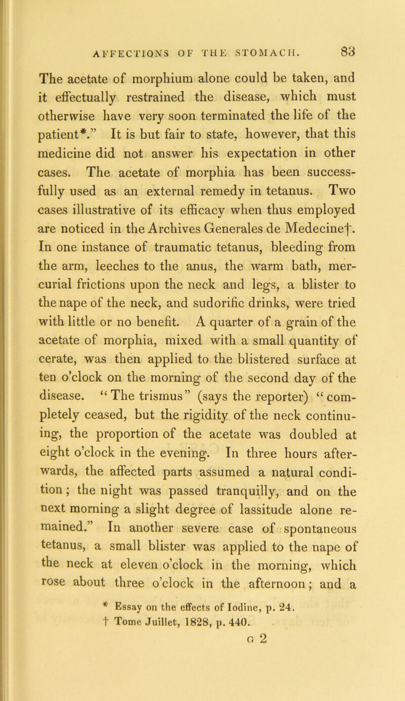 The acetate of morphium alone could be taken, and it effectually restrained the disease, which must otherwise have very soon terminated the life of the patient*.” It is but fair to state, however, that this medicine did not answer his expectation in other cases. The acetate of morphia has been success- fully used as an external remedy in tetanus. Two cases illustrative of its efficacy when thus employed are noticed in the Archives Generates de Medecinef. In one instance of traumatic tetanus, bleeding from the arm, leeches to the anus, the warm bath, mer- curial frictions upon the neck and legs, a blister to the nape of the neck, and sudorific drinks, were tried with little or no benefit. A quarter of a grain of the acetate of morphia, mixed with a small quantity of cerate, was then applied to the blistered surface at ten o’clock on the morning of the second day of the disease. “The trismus” (says the reporter) “com- pletely ceased, but the rigidity of the neck continu- ing, the proportion of the acetate was doubled at eight o’clock in the evening. In three hours after- wards, the affected parts assumed a natural condi- tion ; the night was passed tranquilly, and on the next morning a slight degree of lassitude alone re- mained.” In another severe case of spontaneous tetanus, a small blister was applied to the nape of the neck at eleven o’clock in the morning, which rose about three o’clock in the afternoon; and a * Essay on the effects of Iodine, p. 24. f Tome Juillet, 1828, p. 440. G 2
