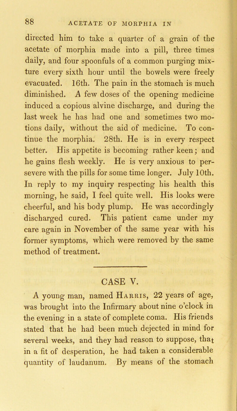 directed him to take a quarter of a grain of the acetate of morphia made into a pill, three times daily, and four spoonfuls of a common purging mix- ture every sixth hour until the bowels were freely evacuated. 16th. The pain in the stomach is much diminished. A few doses of the opening medicine induced a copious alvine discharge, and during the last week he has had one and sometimes two mo- tions daily, without the aid of medicine. To con- tinue the morphia. 28th. He is in every respect better. His appetite is becoming rather keen; and he gains flesh weekly. He is very anxious to per- severe with the pills for some time longer. July 10th. In reply to my inquiry respecting his health this morning, he said, I feel quite well. His looks were cheerful, and his body plump. He was accordingly discharged cured. This patient came under my care again in November of the same year with his former symptoms, which were removed by the same method of treatment. CASE V. A young man, named Harris, 22 years of age, was brought into the Infirmary about nine o’clock in the evening in a state of complete coma. His friends stated that he had been much dejected in mind for several weeks, and they had reason to suppose, that in a fit of desperation, he had taken a considerable quantity of laudanum. By means of the stomach