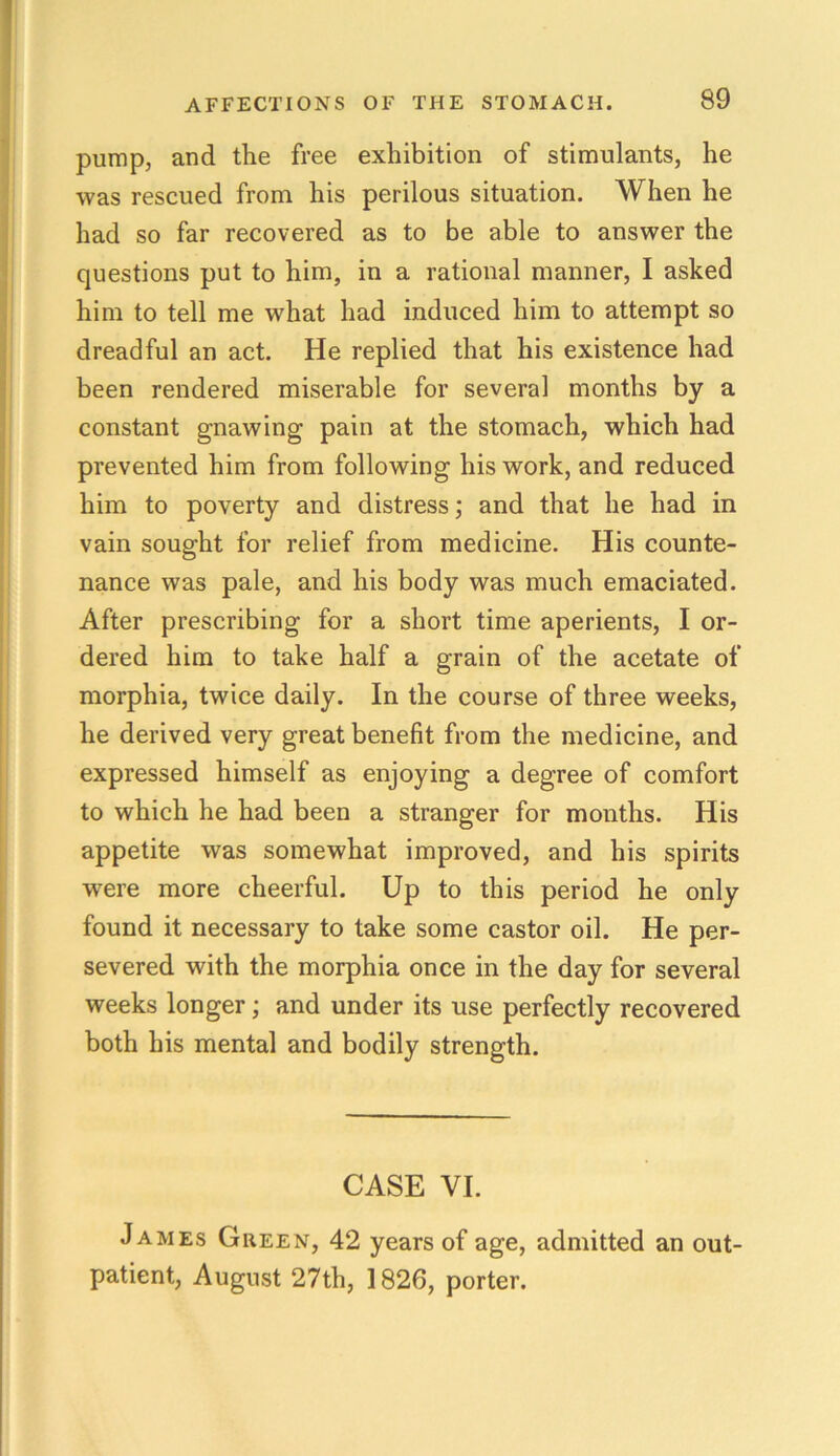 pump, and the free exhibition of stimulants, he was rescued from his perilous situation. When he had so far recovered as to be able to answer the questions put to him, in a rational manner, I asked him to tell me what had induced him to attempt so dreadful an act. He replied that his existence had been rendered miserable for several months by a constant gnawing pain at the stomach, which had prevented him from following his work, and reduced him to poverty and distress; and that he had in vain sought for relief from medicine. His counte- nance was pale, and his body was much emaciated. After prescribing for a short time aperients, I or- dered him to take half a grain of the acetate of morphia, twice daily. In the course of three weeks, he derived very great benefit from the medicine, and expressed himself as enjoying a degree of comfort to which he had been a stranger for months. His appetite was somewhat improved, and his spirits were more cheerful. Up to this period he only found it necessary to take some castor oil. He per- severed with the morphia once in the day for several weeks longer; and under its use perfectly recovered both his mental and bodily strength. CASE VI. James Green, 42 years of age, admitted an out- patient, August 27th, 1826, porter.