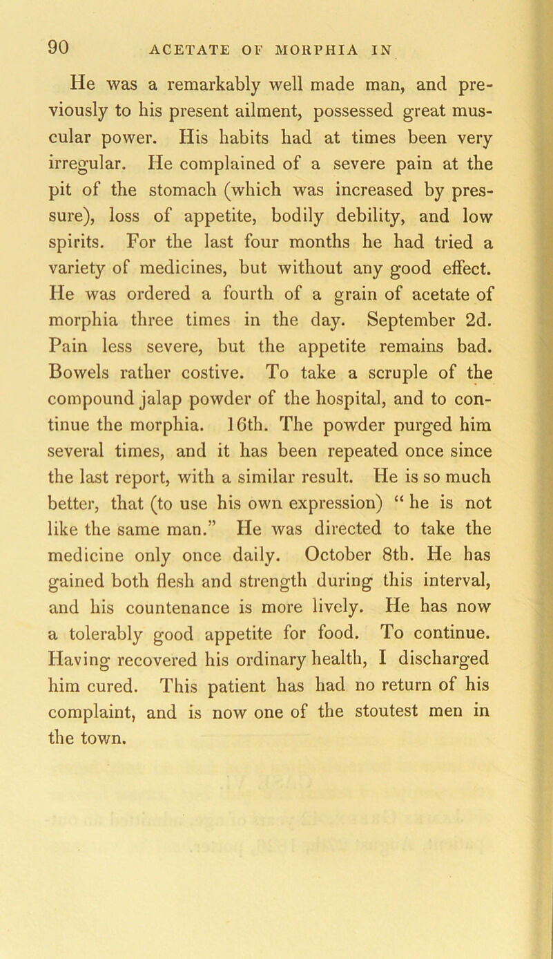 He was a remarkably well made man, and pre- viously to his present ailment, possessed great mus- cular power. His habits had at times been very irregular. He complained of a severe pain at the pit of the stomach (which was increased by pres- sure), loss of appetite, bodily debility, and low spirits. For the last four months he had tried a variety of medicines, but without any good effect. He was ordered a fourth of a grain of acetate of morphia three times in the day. September 2d. Pain less severe, but the appetite remains bad. Bowels rather costive. To take a scruple of the compound jalap powder of the hospital, and to con- tinue the morphia. 10th. The powder purged him several times, and it has been repeated once since the last report, with a similar result. He is so much better, that (to use his own expression) “ he is not like the same man.” He was directed to take the medicine only once daily. October 8th. He has gained both flesh and strength during this interval, and his countenance is more lively. He has now a tolerably good appetite for food. To continue. Having recovered his ordinary health, I discharged him cured. This patient has had no return of his complaint, and is now one of the stoutest men in the town.