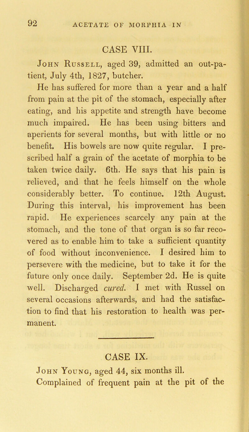CASE VIII. John Russell, aged 39, admitted an out-pa- tient, July 4th, 1827, butcher. He has suffered for more than a year and a half from pain at the pit of the stomach, especially after eating, and his appetite and strength have become much impaired. He has been using bitters and aperients for several months, but with little or no benefit. His bowels are now quite regular. I pre- scribed half a grain of the acetate of morphia to be taken twice daily. 6th. He says that his pain is relieved, and that he feels himself on the whole considerably better. To continue. 12th August. During this interval, his improvement has been rapid. He experiences scarcely any pain at the stomach, and the tone of that organ is so far reco- vered as to enable him to take a sufficient quantity of food without inconvenience. I desired him to persevere with the medicine, but to take it for the future only once daily. September 2d. He is quite well. Discharged cured. I met with Russel on several occasions afterwards, and had the satisfac- tion to find that his restoration to health was per- manent. CASE IX. John Young, aged 44, six months ill. Complained of frequent pain at the pit of the