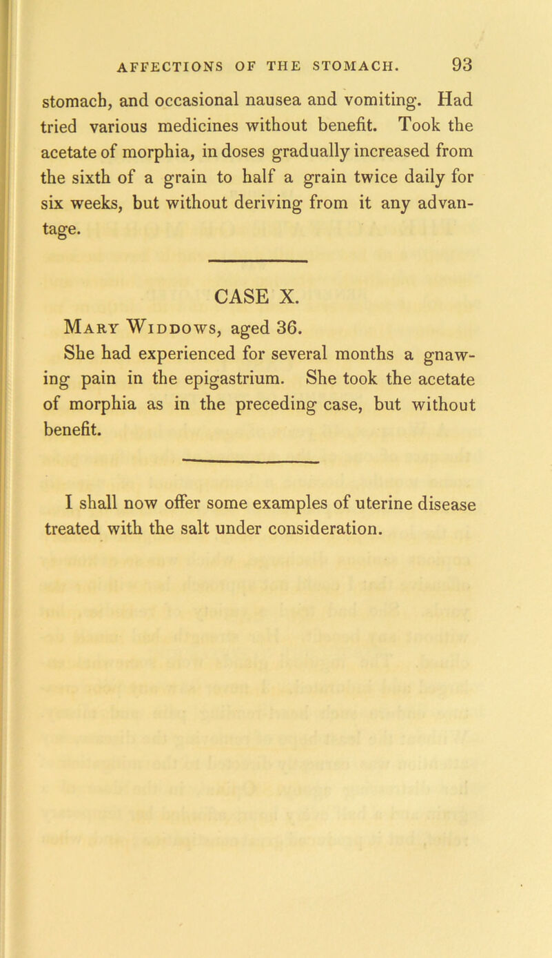 stomach, and occasional nausea and vomiting. Had tried various medicines without benefit. Took the acetate of morphia, in doses gradually increased from the sixth of a grain to half a grain twice daily for six weeks, but without deriving from it any advan- tage. CASE X. Mary Widdows, aged 36. She had experienced for several months a gnaw- ing pain in the epigastrium. She took the acetate of morphia as in the preceding case, but without benefit. I shall now offer some examples of uterine disease treated with the salt under consideration.