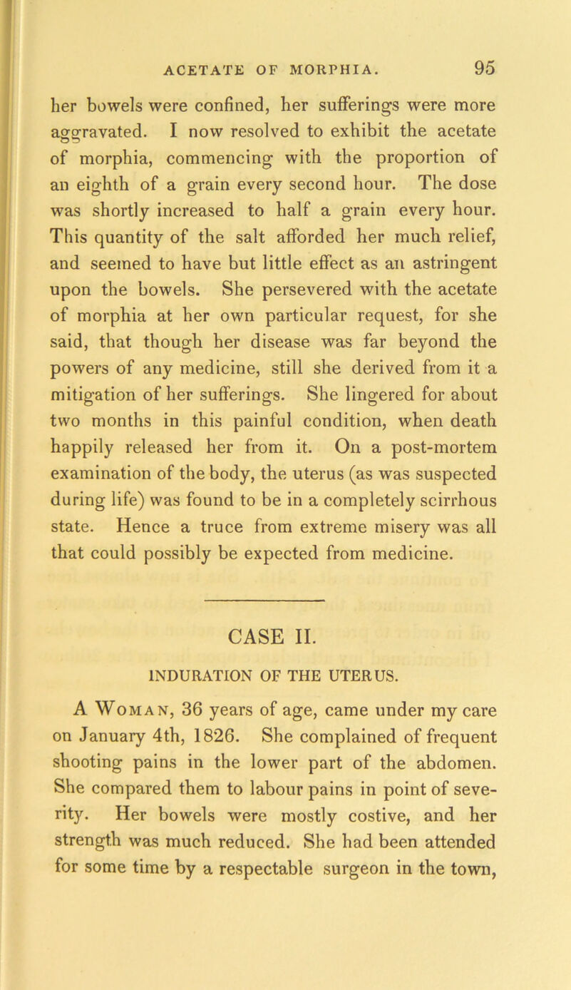 her bowels were confined, her sufferings were more aggravated. I now resolved to exhibit the acetate of morphia, commencing with the proportion of an eighth of a grain every second hour. The dose was shortly increased to half a grain every hour. This quantity of the salt afforded her mucli relief, and seemed to have but little effect as an astringent upon the bowels. She persevered with the acetate of morphia at her own particular request, for she said, that though her disease was far beyond the powers of any medicine, still she derived from it a mitigation of her sufferings. She lingered for about two months in this painful condition, when death happily released her from it. On a post-mortem examination of the body, the uterus (as was suspected during life) was found to be in a completely scirrhous state. Hence a truce from extreme misery was all that could possibly be expected from medicine. CASE II. INDURATION OF THE UTERUS. A Woman, 36 years of age, came under my care on January 4th, 1826. She complained of frequent shooting pains in the lower part of the abdomen. She compared them to labour pains in point of seve- rity. Her bowels were mostly costive, and her strength was much reduced. She had been attended for some time by a respectable surgeon in the town,